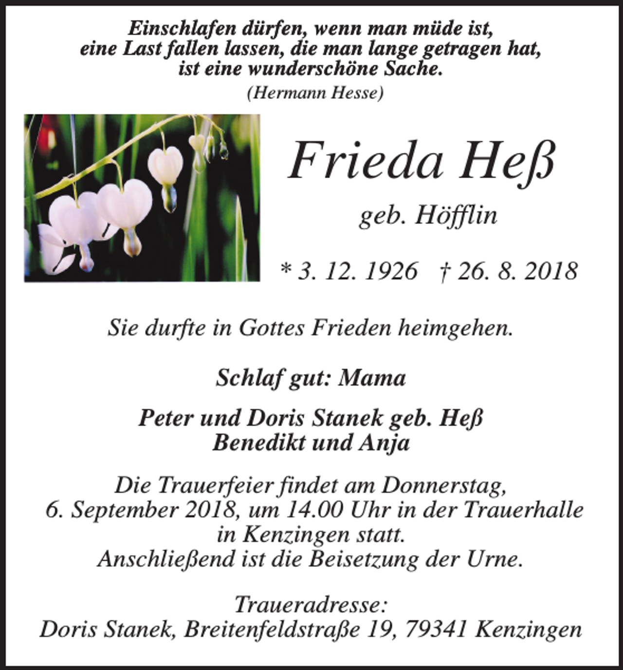 <p>Einschlafen dürfen, wenn man müde ist,<br />eine Last fallen lassen, die man lange getragen hat,<br />ist eine wunderschöne Sache.<br />(Hermann Hesse)</p><p>Frieda Heß<br />geb. Höfflin<br />* 3. 12. 1926 † 26. 8. 2018<br />Sie durfte in Gottes Frieden heimgehen.<br />Schlaf gut: Mama<br />Peter und Doris Stanek geb. Heß<br />Benedikt und Anja<br />Die Trauerfeier findet am Donnerstag,<br />6. September 2018, um 14.00 Uhr in der Trauerhalle<br />in Kenzingen statt.<br />Anschließend ist die Beisetzung der Urne.<br />Traueradresse:<br />Doris Stanek, Breitenfeldstraße 19, 79341 Kenzingen</p>