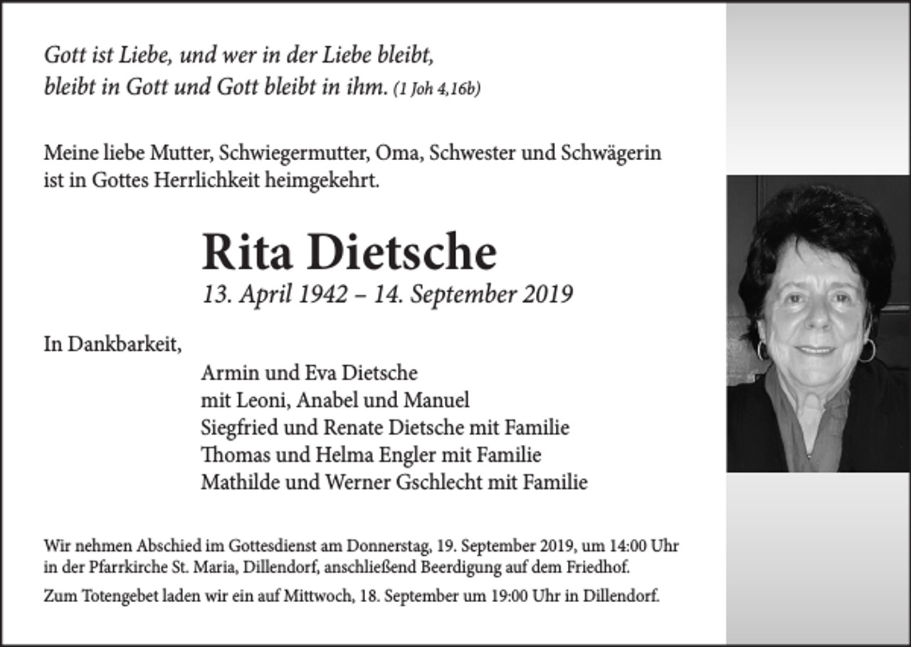 <p>Gott ist Liebe, und wer in der Liebe bleibt,<br />bleibt in Gott und Gott bleibt in ihm. (1 Joh 4,16b)<br />Meine liebe Mutter, Schwiegermutter, Oma, Schwester und Schwägerin<br />ist in Gottes Herrlichkeit heimgekehrt.</p><p>Rita Dietsche</p><p>13. April 1942 – 14. September 2019<br />In Dankbarkeit,</p><p>Armin und Eva Dietsche<br />mit Leoni, Anabel und Manuel<br />Siegfried und Renate Dietsche mit Familie<br />Thomas und Helma Engler mit Familie<br />Mathilde und Werner Gschlecht mit Familie</p><p>Wir nehmen Abschied im Gottesdienst am Donnerstag, 19. September 2019, um 14:00 Uhr<br />in der Pfarrkirche St. Maria, Dillendorf, anschließend Beerdigung auf dem Friedhof.<br />Zum Totengebet laden wir ein auf Mittwoch, 18. September um 19:00 Uhr in Dillendorf.</p>