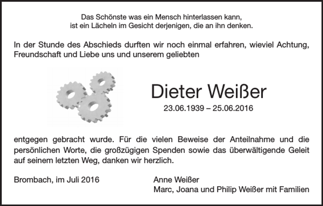 <p>Das Schönste was ein Mensch hinterlassen kann,<br />ist ein Lächeln im Gesicht derjenigen, die an ihn denken.</p><p>In der Stunde des Abschieds durften wir noch einmal erfahren, wieviel Achtung,<br />Freundschaft und Liebe uns und unserem geliebten</p><p>Dieter Weißer<br />23.06.1939 – 25.06.2016</p><p>entgegen gebracht wurde. Für die vielen Beweise der Anteilnahme und die<br />persönlichen Worte, die großzügigen Spenden sowie das überwältigende Geleit<br />auf seinem letzten Weg, danken wir herzlich.<br />Brombach, im Juli 2016 Anne Weißer<br />Marc, Joana und Philip Weißer mit Familien</p>