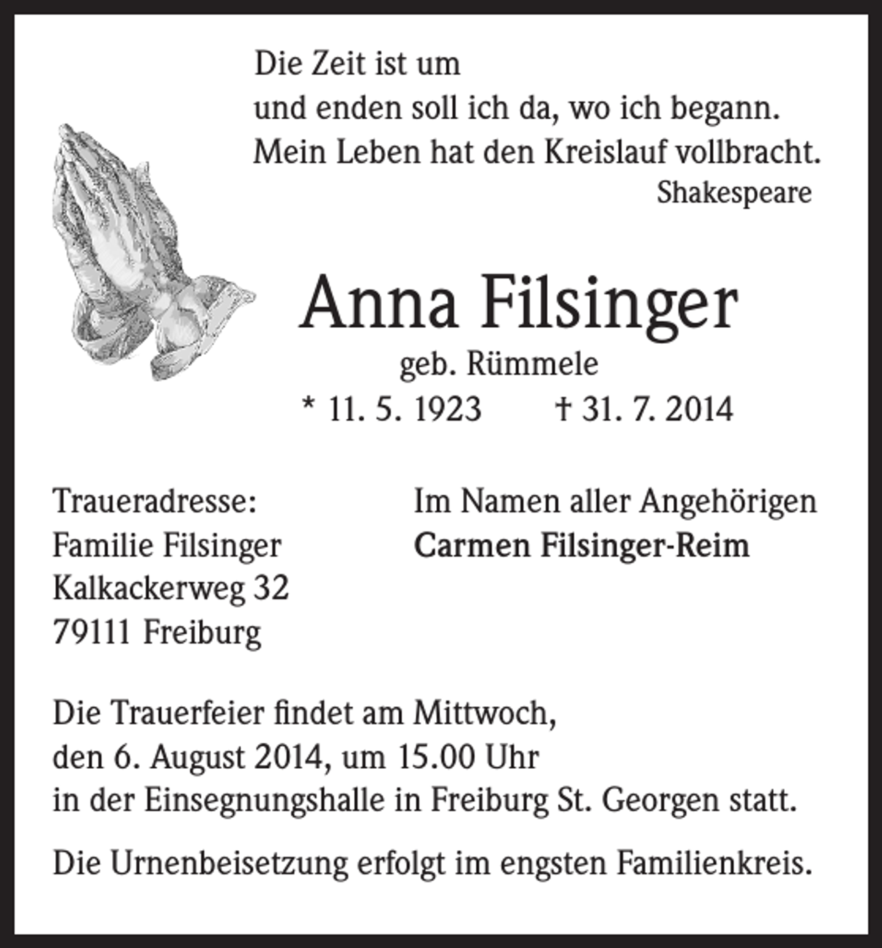 <p>Die Zeit ist um</p><p>und enden soll ich da, wo ich begann.<br />Mein Leben hat den Kreislauf vollbracht.</p><p>Shakespeare</p><p>Anna Filsinger<br />geb. Rümmele<br />* 11. 5. 1923 † 31. 7. 2014</p><p>Traueradresse:<br />Familie Filsinger<br />Kalkackerweg 32<br />79111 Freiburg</p><p>Im Namen aller Angehörigen<br />Carmen Filsinger-Reim</p><p>Die Trauerfeier findet am Mittwoch,<br />den 6. August 2014, um 15.00 Uhr<br />in der Einsegnungshalle in Freiburg St. Georgen statt.<br />Die Urnenbeisetzung erfolgt im engsten Familienkreis.</p>