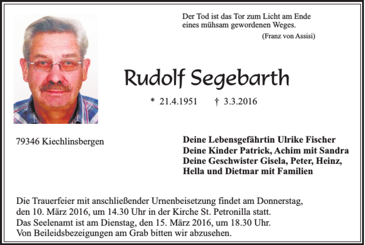 <p>Der Tod ist das Tor zum Licht am Ende<br />eines mühsam gewordenen Weges.<br />(Franz von Assisi)</p><p>Rudolf Segebarth<br />* 21.4.1951</p><p>79346 Kiechlinsbergen</p><p>† 3.3.2016</p><p>Deine Lebensgefährtin Ulrike Fischer<br />Deine Kinder Patrick, Achim mit Sandra<br />Deine Geschwister Gisela, Peter, Heinz,<br />Hella und Dietmar mit Familien</p><p>Die Trauerfeier mit anschließender Urnenbeisetzung findet am Donnerstag,<br />den 10. März 2016, um 14.30 Uhr in der Kirche St. Petronilla statt.<br />Das Seelenamt ist am Dienstag, den 15. März 2016, um 18.30 Uhr.<br />Von Beileidsbezeigungen am Grab bitten wir abzusehen.</p>