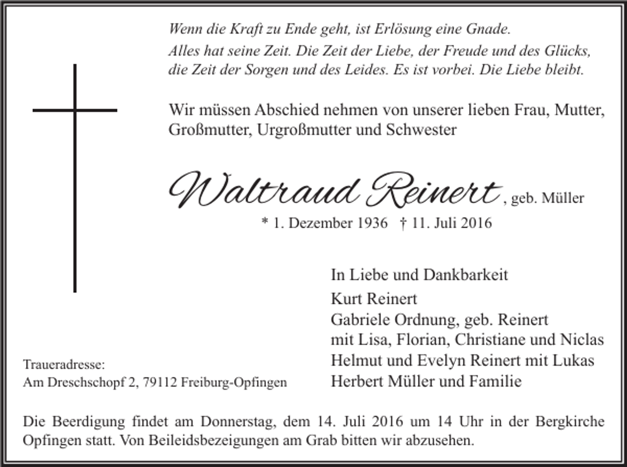 <p>Wenn die Kraft zu Ende geht, ist Erlösung eine Gnade.<br />Alles hat seine Zeit. Die Zeit der Liebe, der Freude und des Glücks,<br />die Zeit der Sorgen und des Leides. Es ist vorbei. Die Liebe bleibt.</p><p>Wir müssen Abschied nehmen von unserer lieben Frau, Mutter,<br />Großmutter, Urgroßmutter und Schwester</p><p>Waltraud Reinert</p><p>, geb. Müller</p><p>* 1. Dezember 1936 † 11. Juli 2016</p><p>Traueradresse:<br />Am Dreschschopf 2, 79112 Freiburg-Opfingen</p><p>In Liebe und Dankbarkeit<br />Kurt Reinert<br />Gabriele Ordnung, geb. Reinert<br />mit Lisa, Florian, Christiane und Niclas<br />Helmut und Evelyn Reinert mit Lukas<br />Herbert Müller und Familie</p><p>Die Beerdigung findet am Donnerstag, dem 14. Juli 2016 um 14 Uhr in der Bergkirche<br />Opfingen statt. Von Beileidsbezeigungen am Grab bitten wir abzusehen.</p>