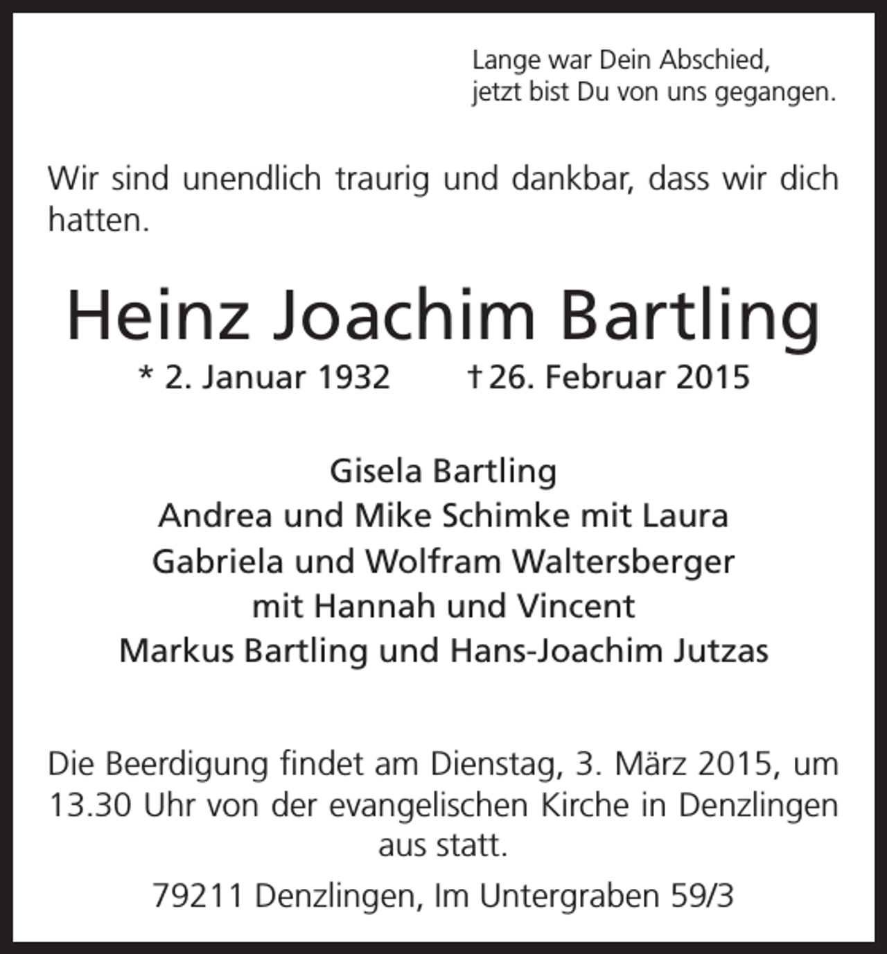 <p>Lange war Dein Abschied,<br />jetzt bist Du von uns gegangen.</p><p>Wir sind unendlich traurig und dankbar, dass wir dich<br />hatten.</p><p>Heinz Joachim Bartling<br />* 2. Januar 1932</p><p>† 26. Februar 2015</p><p>Gisela Bartling<br />Andrea und Mike Schimke mit Laura<br />Gabriela und Wolfram Waltersberger<br />mit Hannah und Vincent<br />Markus Bartling und Hans-Joachim Jutzas<br />Die Beerdigung findet am Dienstag, 3. März 2015, um<br />13.30 Uhr von der evangelischen Kirche in Denzlingen<br />aus statt.<br />79211 Denzlingen, Im Untergraben 59/3</p>
