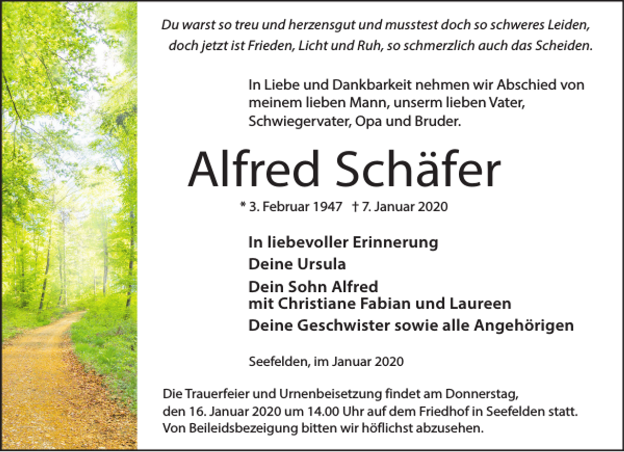 <p>Du warst so treu und herzensgut und musstest doch so schweres Leiden,<br />doch jetzt ist Frieden, Licht und Ruh, so schmerzlich auch das Scheiden.</p><p>In Liebe und Dankbarkeit nehmen wir Abschied von<br />meinem lieben Mann, unserm lieben Vater,<br />Schwiegervater, Opa und Bruder.</p><p>Alfred Schäfer<br />* 3. Februar 1947 † 7. Januar 2020</p><p>In liebevoller Erinnerung<br />Deine Ursula<br />Dein Sohn Alfred<br />mit Christiane Fabian und Laureen<br />Deine Geschwister sowie alle Angehörigen<br />Seefelden, im Januar 2020<br />Die Trauerfeier und Urnenbeisetzung findet am Donnerstag,<br />den 16. Januar 2020 um 14.00 Uhr auf dem Friedhof in Seefelden statt.<br />Von Beileidsbezeigung bitten wir höflichst abzusehen.</p>