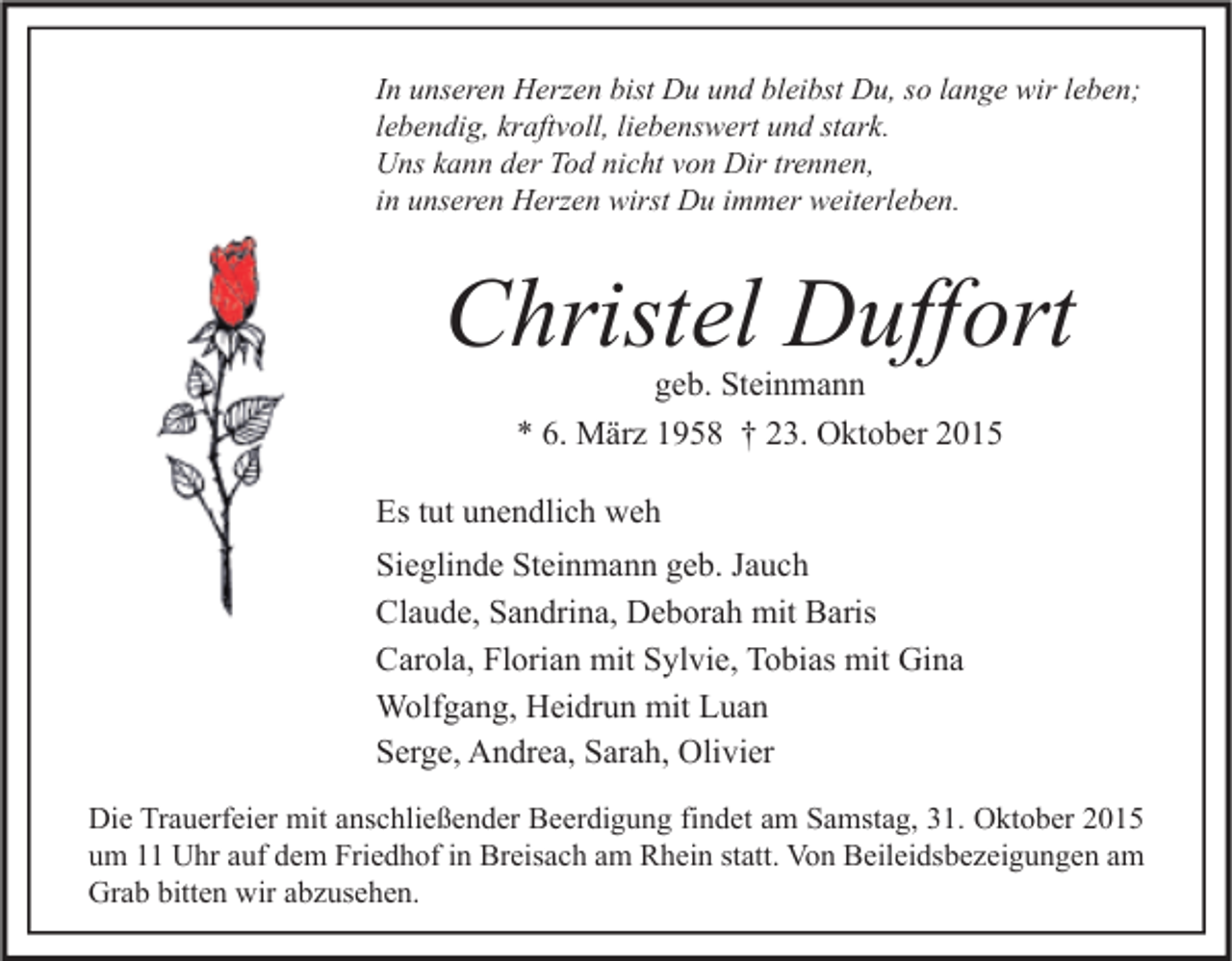 <p>In unseren Herzen bist Du und bleibst Du, so lange wir leben;<br />lebendig, kraftvoll, liebenswert und stark.<br />Uns kann der Tod nicht von Dir trennen,<br />in unseren Herzen wirst Du immer weiterleben.</p><p>Christel Duffort<br />geb. Steinmann<br />* 6. März 1958 † 23. Oktober 2015</p><p>Es tut unendlich weh<br />Sieglinde Steinmann geb. Jauch<br />Claude, Sandrina, Deborah mit Baris<br />Carola, Florian mit Sylvie, Tobias mit Gina<br />Wolfgang, Heidrun mit Luan<br />Serge, Andrea, Sarah, Olivier<br />Die Trauerfeier mit anschließender Beerdigung findet am Samstag, 31. Oktober 2015<br />um 11 Uhr auf dem Friedhof in Breisach am Rhein statt. Von Beileidsbezeigungen am<br />Grab bitten wir abzusehen.</p>