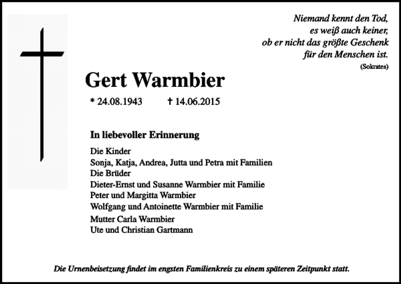<p>Niemand kennt den Tod,<br />es weiß auch keiner,<br />ob er nicht das größte Geschenk<br />für den Menschen ist.</p><p>Gert Warmbier<br />* 24.08.1943</p><p>✝ 14.06.2015</p><p>In liebevoller Erinnerung<br />Die Kinder<br />Sonja, Katja, Andrea, Jutta und Petra mit Familien<br />Die Brüder<br />Dieter-Ernst und Susanne Warmbier mit Familie<br />Peter und Margitta Warmbier<br />Wolfgang und Antoinette Warmbier mit Familie<br />Mutter Carla Warmbier<br />Ute und Christian Gartmann</p><p>Die Urnenbeisetzung findet im engsten Familienkreis zu einem späteren Zeitpunkt statt.</p><p>(Sokrates)</p>