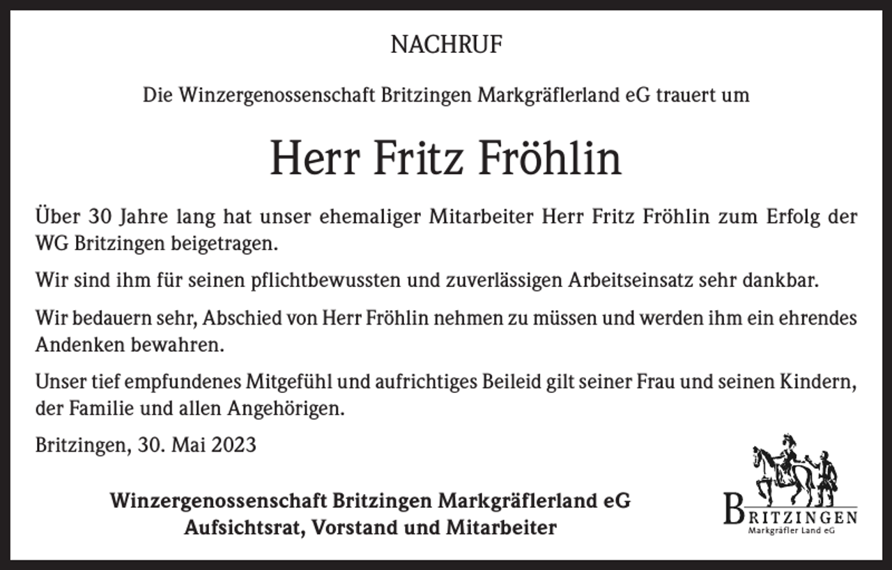 <p>NACHRUF<br />Die Winzergenossenschaft Britzingen Markgräflerland eG trauert um</p><p>Herr Fritz Fröhlin<br />Über 30 Jahre lang hat unser ehemaliger Mitarbeiter Herr Fritz Fröhlin zum Erfolg der<br />WG Britzingen beigetragen.<br />Wir sind ihm für seinen pflichtbewussten und zuverlässigen Arbeitseinsatz sehr dankbar.<br />Wir bedauern sehr, Abschied von Herr Fröhlin nehmen zu müssen und werden ihm ein ehrendes<br />Andenken bewahren.<br />Unser tief empfundenes Mitgefühl und aufrichtiges Beileid gilt seiner Frau und seinen Kindern,<br />der Familie und allen Angehörigen.<br />Britzingen, 30. Mai 2023<br />Winzergenossenschaft Britzingen Markgräflerland eG<br />Aufsichtsrat, Vorstand und Mitarbeiter</p><p>Markgräfler Land eG</p>