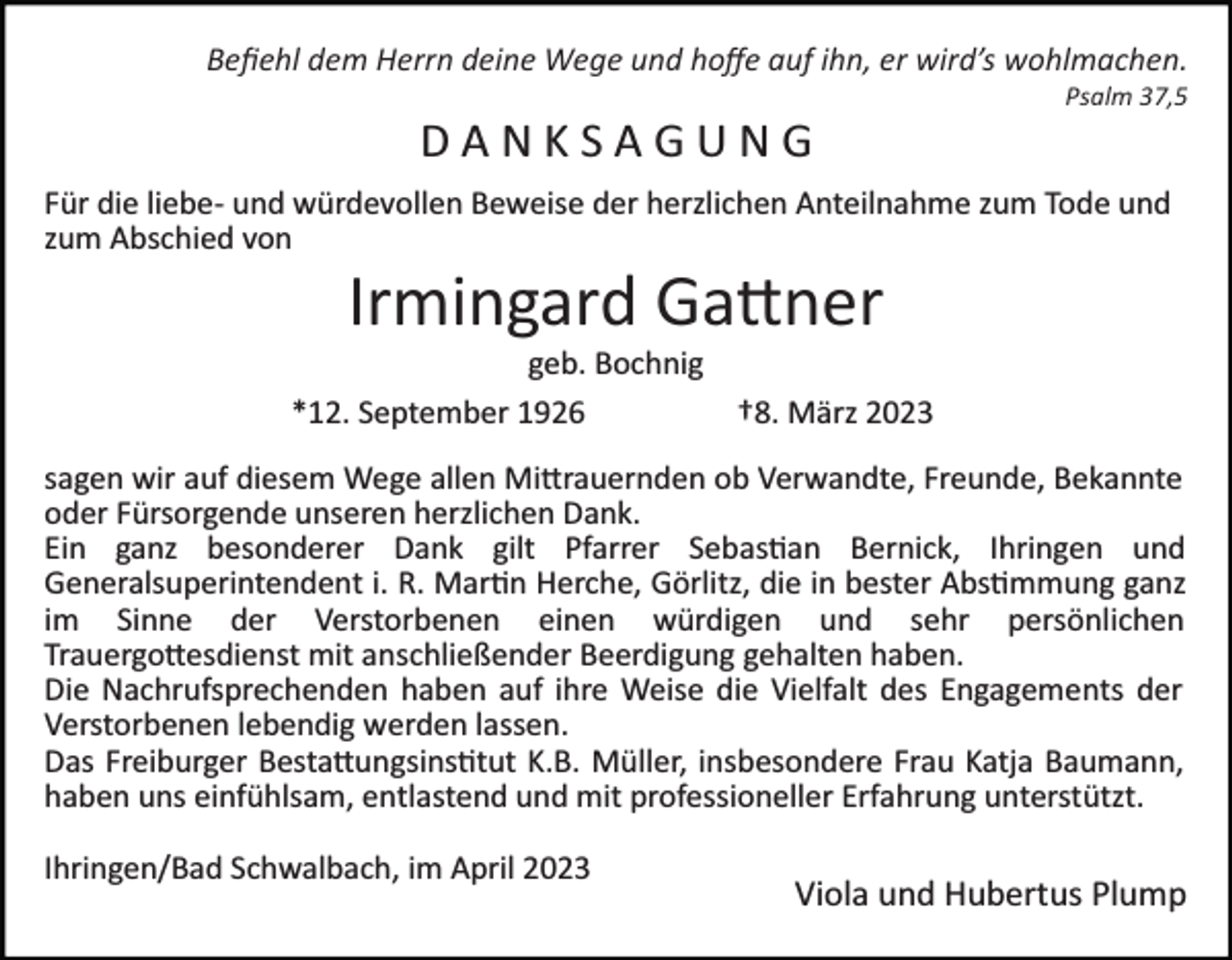 <p>Beﬁehl dem Herrn deine Wege und hoﬀe auf ihn, er wird’s wohlmachen.<br />Psalm 37,5</p><p>DANKSAGUNG<br />Für die liebe­ und würdevollen Beweise der herzlichen Anteilnahme zum Tode und<br />zum Abschied von</p><p>Irmingard Gattner<br />geb. Bochnig<br />*12. September 1926<br />†8. März 2023<br />sagen wir auf diesem Wege allen Mittrauernden ob Verwandte, Freunde, Bekannte<br />oder Fürsorgende unseren herzlichen Dank.<br />Ein ganz besonderer Dank gilt Pfarrer Sebastian Bernick, Ihringen und<br />Generalsuperintendent i. R. Martin Herche, Görlitz, die in bester Abstimmung ganz<br />im Sinne der Verstorbenen einen würdigen und sehr persönlichen<br />Trauergottesdienst mit anschließender Beerdigung gehalten haben.<br />Die Nachrufsprechenden haben auf ihre Weise die Vielfalt des Engagements der<br />Verstorbenen lebendig werden lassen.<br />Das Freiburger Bestattungsinstitut K.B. Müller, insbesondere Frau Katja Baumann,<br />haben uns einfühlsam, entlastend und mit professioneller Erfahrung unterstützt.<br />Ihringen/Bad Schwalbach, im April 2023</p><p>Viola und Hubertus Plump</p>
