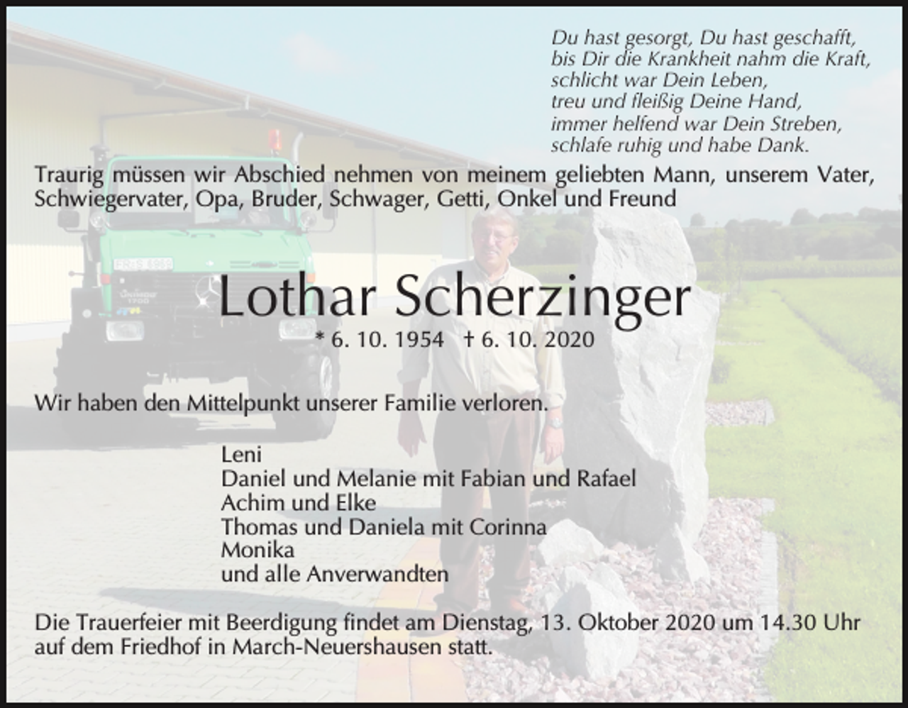 <p>Du hast gesorgt, Du hast geschafft,<br />bis Dir die Krankheit nahm die Kraft,<br />schlicht war Dein Leben,<br />treu und fleißig Deine Hand,<br />immer helfend war Dein Streben,<br />schlafe ruhig und habe Dank.</p><p>Traurig müssen wir Abschied nehmen von meinem geliebten Mann, unserem Vater,<br />Schwiegervater, Opa, Bruder, Schwager, Getti, Onkel und Freund</p><p>Lothar Scherzinger<br />* 6. 10. 1954 † 6. 10. 2020</p><p>Wir haben den Mittelpunkt unserer Familie verloren.<br />Leni<br />Daniel und Melanie mit Fabian und Rafael<br />Achim und Elke<br />Thomas und Daniela mit Corinna<br />Monika<br />und alle Anverwandten<br />Die Trauerfeier mit Beerdigung findet am Dienstag, 13. Oktober 2020 um 14.30 Uhr<br />auf dem Friedhof in March-Neuershausen statt.</p>