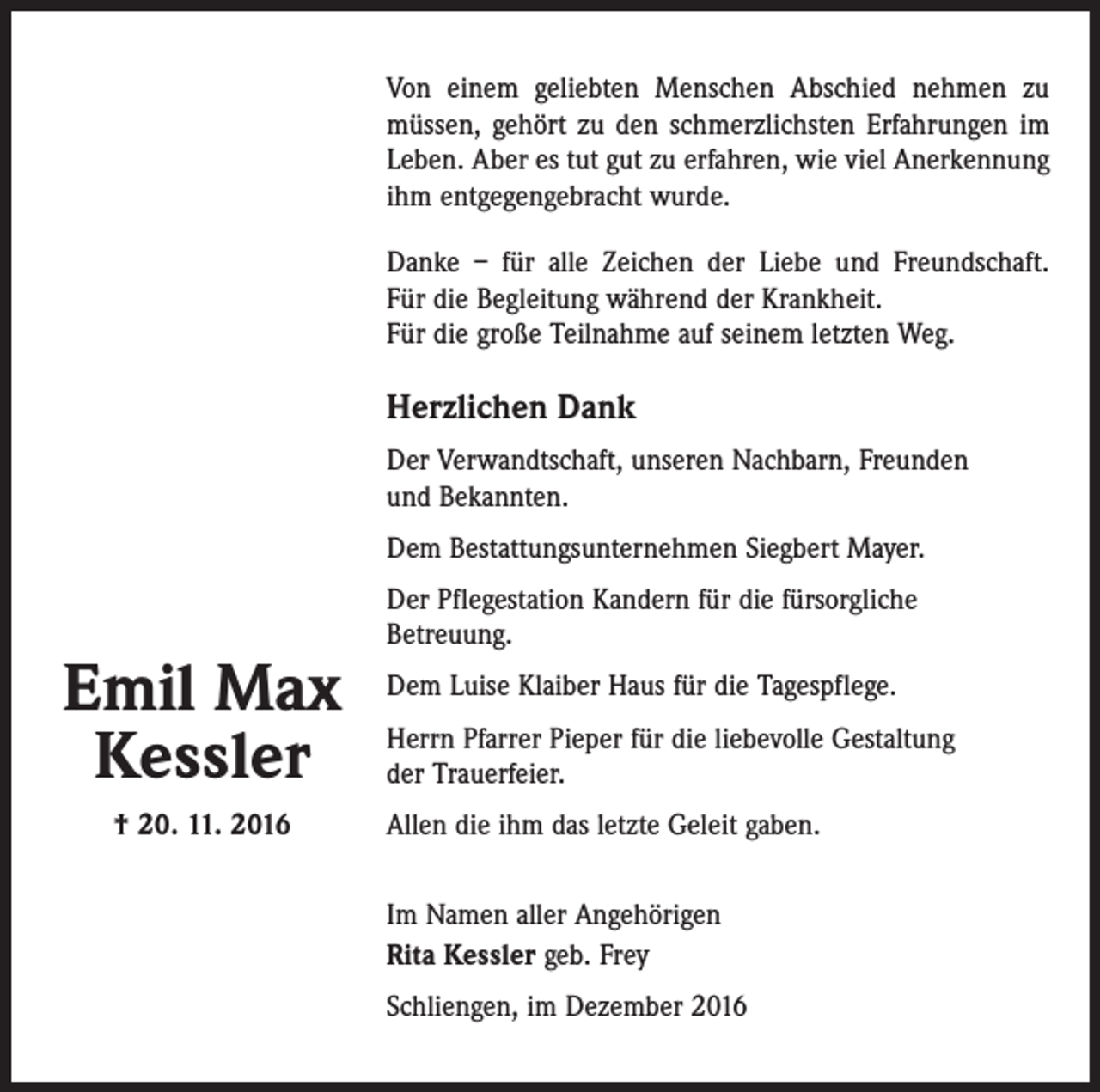 <p>Von einem geliebten Menschen Abschied nehmen zu<br />müssen, gehört zu den schmerzlichsten Erfahrungen im<br />Leben. Aber es tut gut zu erfahren, wie viel Anerkennung<br />ihm entgegengebracht wurde.<br />Danke – für alle Zeichen der Liebe und Freundschaft.<br />Für die Begleitung während der Krankheit.<br />Für die große Teilnahme auf seinem letzten Weg.</p><p>Herzlichen Dank<br />Der Verwandtschaft, unseren Nachbarn, Freunden<br />und Bekannten.<br />Dem Bestattungsunternehmen Siegbert Mayer.</p><p>Emil Max<br />Kessler<br />† 20. 11. 2016</p><p>Der Pflegestation Kandern für die fürsorgliche<br />Betreuung.<br />Dem Luise Klaiber Haus für die Tagespflege.<br />Herrn Pfarrer Pieper für die liebevolle Gestaltung<br />der Trauerfeier.<br />Allen die ihm das letzte Geleit gaben.<br />Im Namen aller Angehörigen<br />Rita Kessler geb. Frey<br />Schliengen, im Dezember 2016</p>