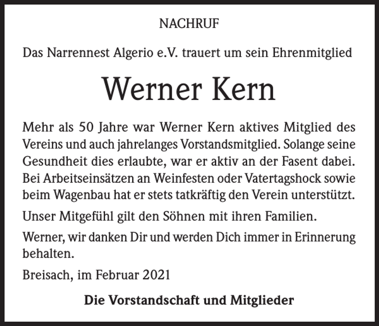 <p>NACHRUF<br />Das Narrennest Algerio e.V. trauert um sein Ehrenmitglied</p><p>Werner Kern<br />Mehr als 50 Jahre war Werner Kern aktives Mitglied des<br />Vereins und auch jahrelanges Vorstandsmitglied. Solange seine<br />Gesundheit dies erlaubte, war er aktiv an der Fasent dabei.<br />Bei Arbeitseinsätzen an Weinfesten oder Vatertagshock sowie<br />beim Wagenbau hat er stets tatkräftig den Verein unterstützt.<br />Unser Mitgefühl gilt den Söhnen mit ihren Familien.<br />Werner, wir danken Dir und werden Dich immer in Erinnerung<br />behalten.<br />Breisach, im Februar 2021<br />Die Vorstandschaft und Mitglieder</p>