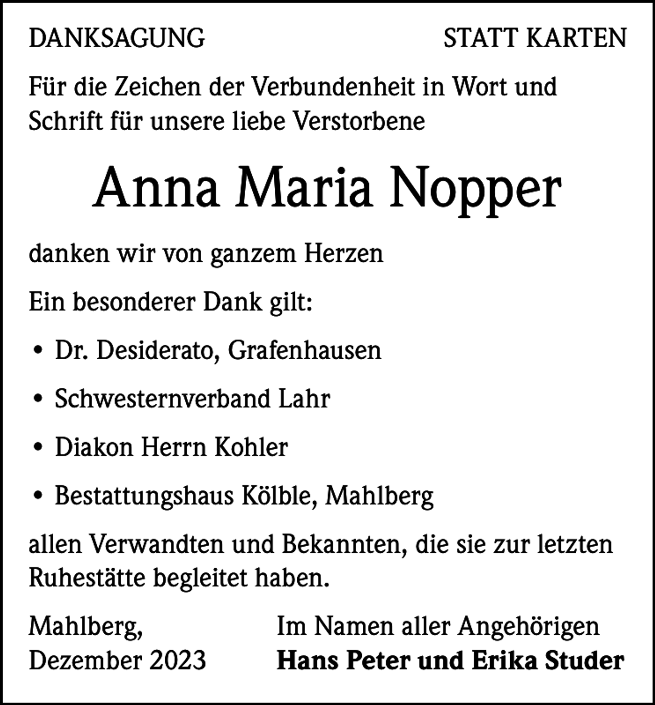 <p>DANKSAGUNG</p><p>STATT KARTEN</p><p>Für die Zeichen der Verbundenheit in Wort und<br />Schrift für unsere liebe Verstorbene</p><p>Anna Maria Nopper<br />danken wir von ganzem Herzen<br />Ein besonderer Dank gilt:<br />• Dr. Desiderato, Grafenhausen<br />• Schwesternverband Lahr<br />• Diakon Herrn Kohler<br />• Bestattungshaus Kölble, Mahlberg<br />allen Verwandten und Bekannten, die sie zur letzten<br />Ruhestätte begleitet haben.<br />Mahlberg,<br />Dezember 2023</p><p>Im Namen aller Angehörigen<br />Hans Peter und Erika Studer</p>
