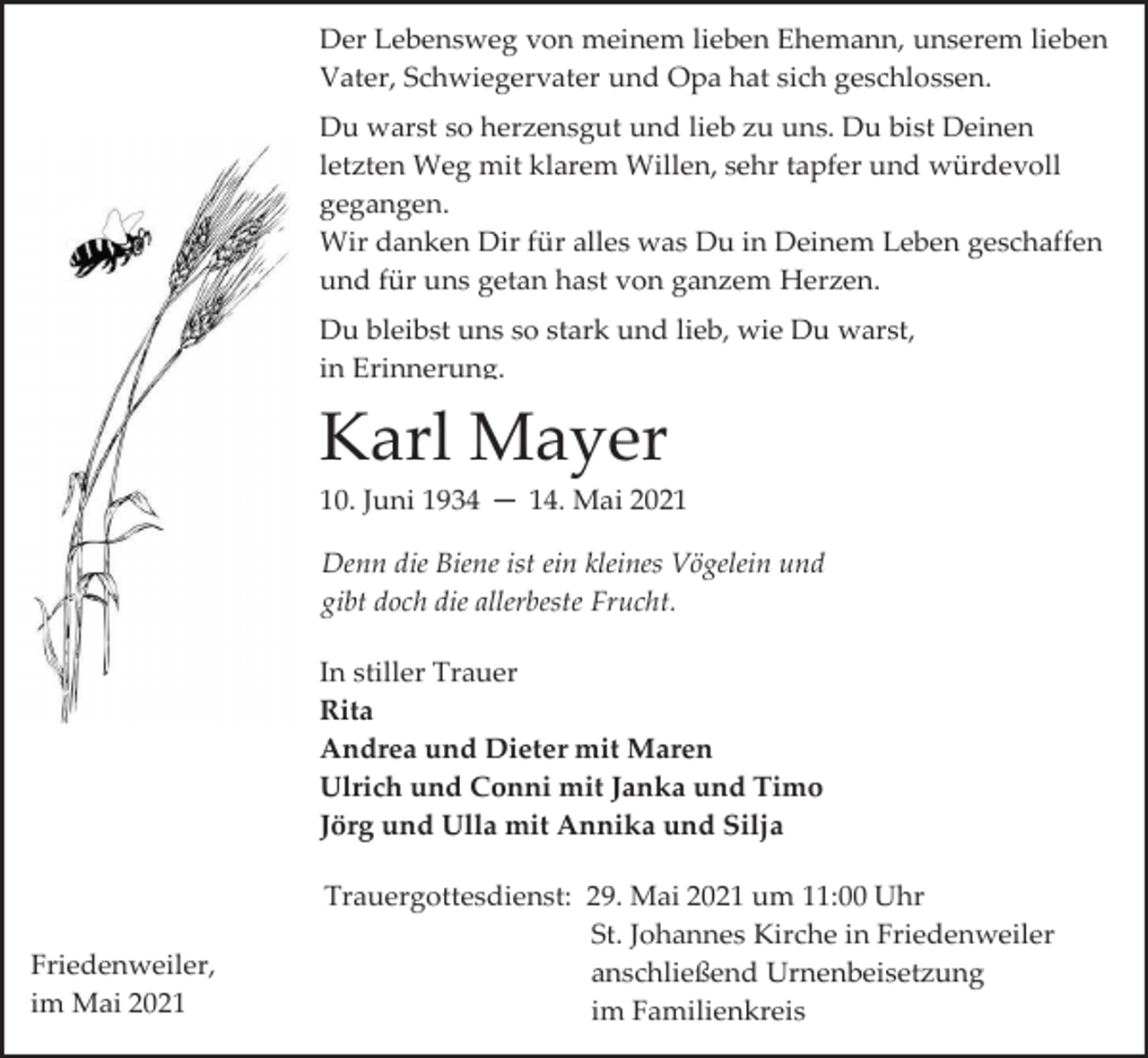 <p>Der Lebensweg von meinem lieben Ehemann, unserem lieben<br />Vater, Schwiegervater und Opa hat sich geschlossen.<br />Du warst so herzensgut und lieb zu uns. Du bist Deinen<br />letzten Weg mit klarem Willen, sehr tapfer und würdevoll<br />gegangen.<br />Wir danken Dir für alles was Du in Deinem Leben geschaffen<br />und für uns getan hast von ganzem Herzen.<br />Du bleibst uns so stark und lieb, wie Du warst,<br />in Erinnerung.</p><p>Karl Mayer<br />10. Juni 1934 ─ 14. Mai 2021<br />Denn die Biene ist ein kleines Vögelein und<br />gibt doch die allerbeste Frucht.<br />In stiller Trauer<br />Rita<br />Andrea und Dieter mit Maren<br />Ulrich und Conni mit Janka und Timo<br />Jörg und Ulla mit Annika und Silja</p><p>Friedenweiler,<br />im Mai 2021</p><p>Trauergottesdienst: 29. Mai 2021 um 11:00 Uhr<br />St. Johannes Kirche in Friedenweiler<br />anschließend Urnenbeisetzung<br />im Familienkreis</p>