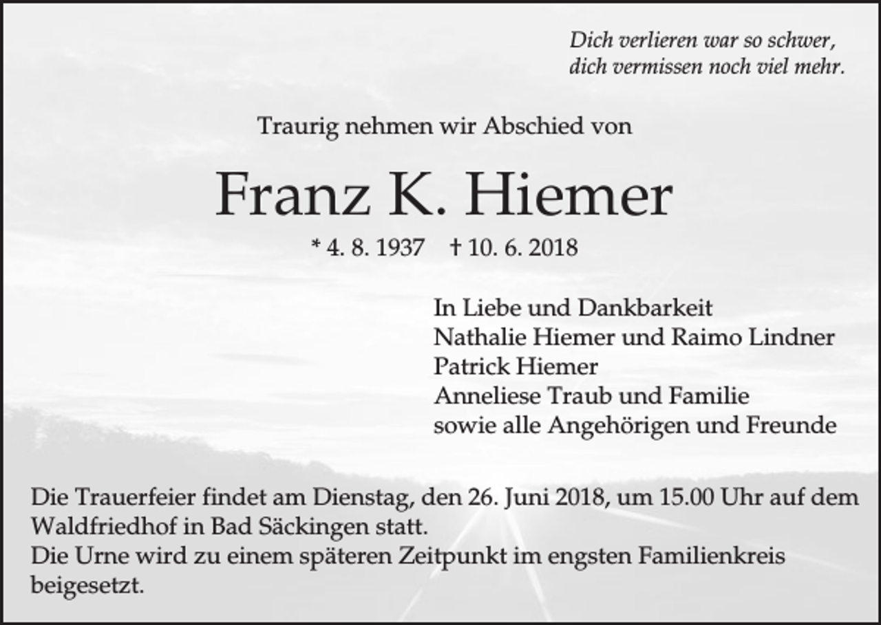 <p>Dich verlieren war so schwer,<br />dich vermissen noch viel mehr.</p><p>Traurig nehmen wir Abschied von</p><p>Franz K. Hiemer<br />* 4. 8. 1937</p><p>† 10. 6. 2018<br />In Liebe und Dankbarkeit<br />Nathalie Hiemer und Raimo Lindner<br />Patrick Hiemer<br />Anneliese Traub und Familie<br />sowie alle Angehörigen und Freunde</p><p>Die Trauerfeier findet am Dienstag, den 26. Juni 2018, um 15.00 Uhr auf dem<br />Waldfriedhof in Bad Säckingen statt.<br />Die Urne wird zu einem späteren Zeitpunkt im engsten Familienkreis<br />beigesetzt.</p>