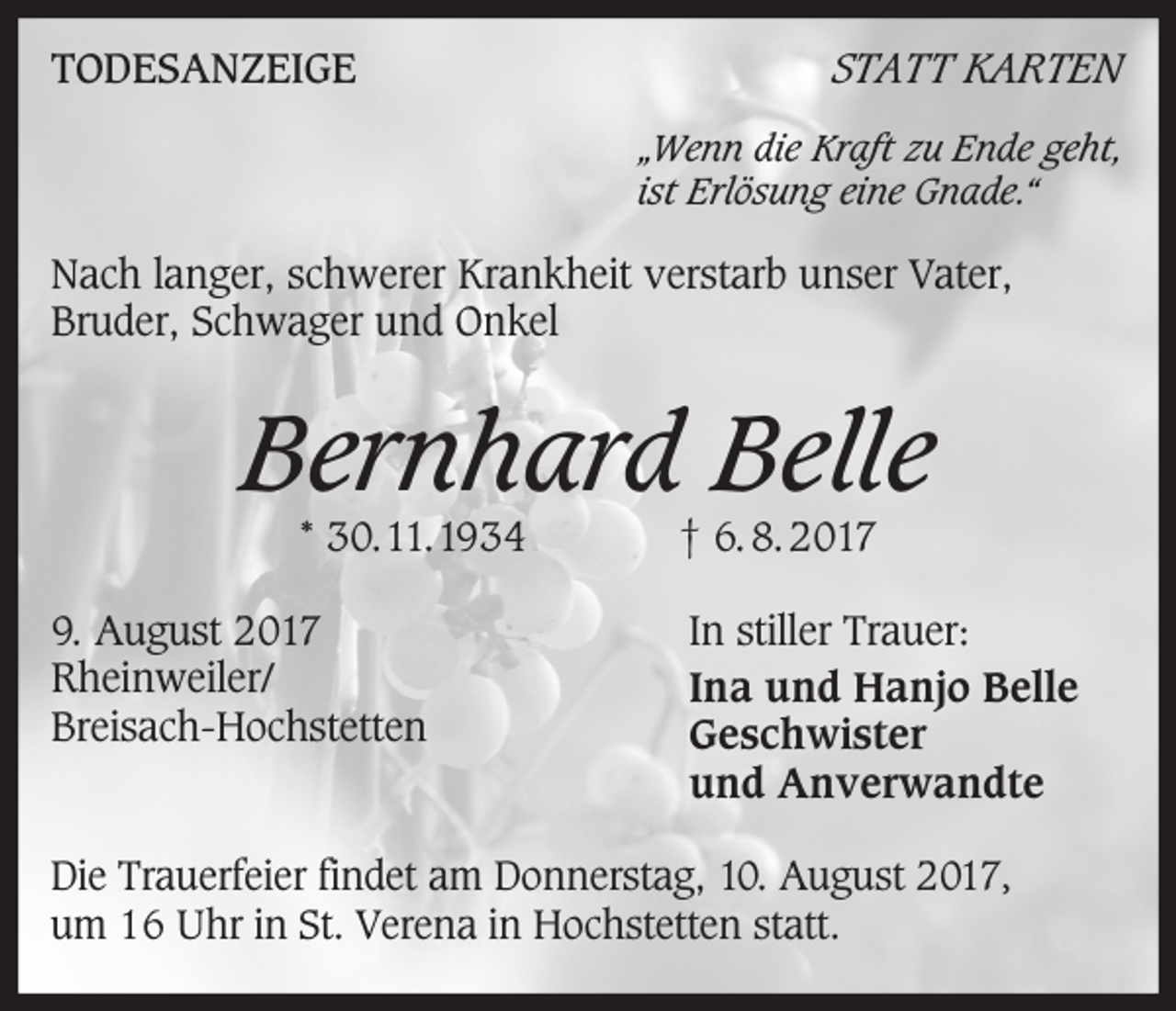 <p>TODESANZEIGE</p><p>STATT KARTEN<br />„Wenn die Kraft zu Ende geht,<br />ist Erlösung eine Gnade.“</p><p>Nach langer, schwerer Krankheit verstarb unser Vater,<br />Bruder, Schwager und Onkel</p><p>Bernhard Belle<br />* 30.11.1934</p><p>9. August 2017<br />Rheinweiler/<br />Breisach-Hochstetten</p><p>† 6. 8. 2017</p><p>In stiller Trauer:<br />Ina und Hanjo Belle<br />Geschwister<br />und Anverwandte</p><p>Die Trauerfeier findet am Donnerstag, 10. August 2017,<br />um 16 Uhr in St. Verena in Hochstetten statt.</p>