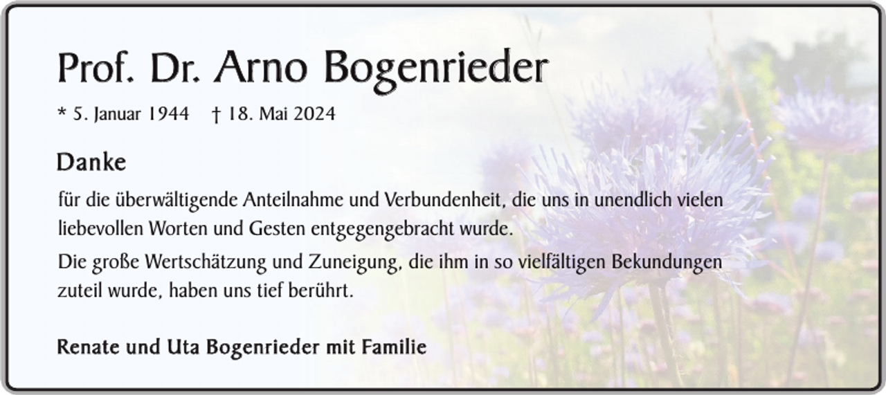 <p>Prof. Dr. Arno Bogenrieder<br />* 5. Januar 1944</p><p>† 18. Mai 2024</p><p>D a n ke<br />für die überwältigende Anteilnahme und Verbundenheit, die uns in unendlich vielen<br />liebevollen Worten und Gesten entgegengebracht wurde.<br />Die große Wertschätzung und Zuneigung, die ihm in so vielfältigen Bekundungen<br />zuteil wurde, haben uns tief berührt.<br />R e n a t e u n d U t a B o g e n r i e d e r m i t Fa m i l i e</p>