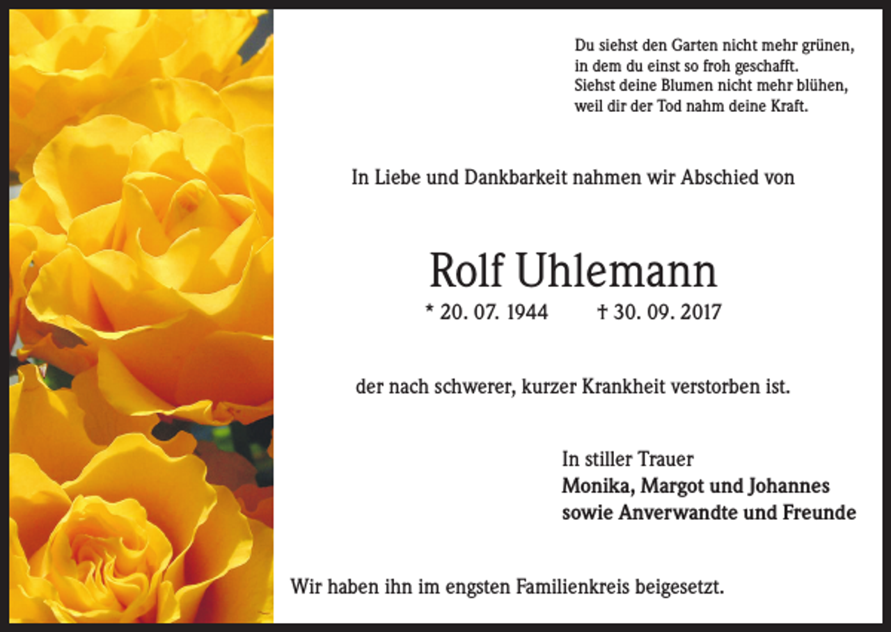 <p>Du siehst den Garten nicht mehr grünen,<br />in dem du einst so froh geschafft.<br />Siehst deine Blumen nicht mehr blühen,<br />weil dir der Tod nahm deine Kraft.</p><p>In Liebe und Dankbarkeit nahmen wir Abschied von</p><p>Rolf Uhlemann<br />* 20. 07. 1944</p><p>† 30. 09. 2017</p><p>der nach schwerer, kurzer Krankheit verstorben ist.<br />In stiller Trauer<br />Monika, Margot und Johannes<br />sowie Anverwandte und Freunde<br />Wir haben ihn im engsten Familienkreis beigesetzt.</p>