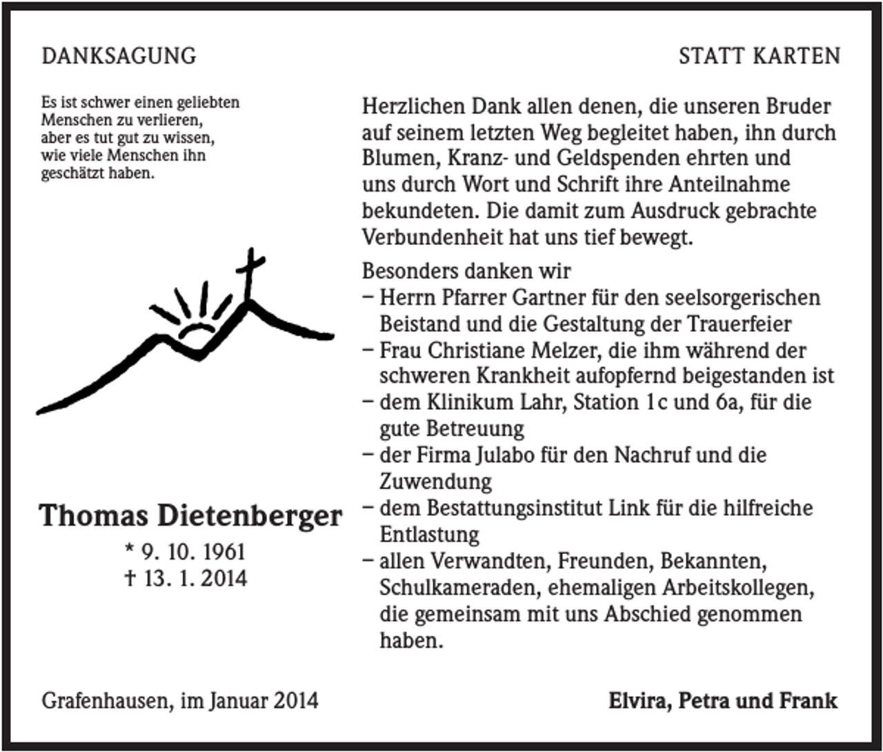 <p>DANKSAGUNG<br />Es ist schwer einen geliebten<br />Menschen zu verlieren,<br />aber es tut gut zu wissen,<br />wie viele Menschen ihn<br />geschätzt haben.</p><p>Thomas Dietenberger<br />* 9. 10. 1961<br />† 13. 1. 2014</p><p>Grafenhausen, im Januar 2014</p><p>STATT KARTEN<br />Herzlichen Dank allen denen, die unseren Bruder<br />auf seinem letzten Weg begleitet haben, ihn durch<br />Blumen, Kranz- und Geldspenden ehrten und<br />uns durch Wort und Schrift ihre Anteilnahme<br />bekundeten. Die damit zum Ausdruck gebrachte<br />Verbundenheit hat uns tief bewegt.<br />Besonders danken wir<br />– Herrn Pfarrer Gartner für den seelsorgerischen<br />Beistand und die Gestaltung der Trauerfeier<br />– Frau Christiane Melzer, die ihm während der<br />schweren Krankheit aufopfernd beigestanden ist<br />– dem Klinikum Lahr, Station 1c und 6a, für die<br />gute Betreuung<br />– der Firma Julabo für den Nachruf und die<br />Zuwendung<br />– dem Bestattungsinstitut Link für die hilfreiche<br />Entlastung<br />– allen Verwandten, Freunden, Bekannten,<br />Schulkameraden, ehemaligen Arbeitskollegen,<br />die gemeinsam mit uns Abschied genommen<br />haben.<br />Elvira, Petra und Frank</p>