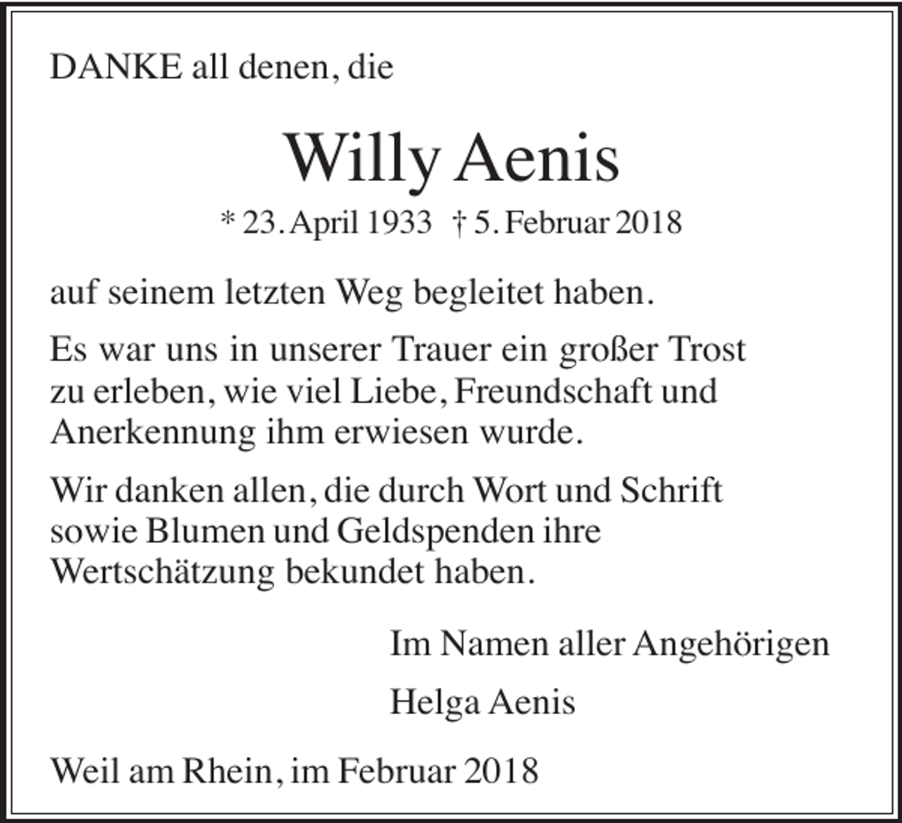 <p>DANKE all denen, die</p><p>Willy Aenis<br />* 23. April 1933 † 5. Februar 2018</p><p>auf seinem letzten Weg begleitet haben.<br />Es war uns in unserer Trauer ein großer Trost<br />zu erleben, wie viel Liebe, Freundschaft und<br />Anerkennung ihm erwiesen wurde.<br />Wir danken allen, die durch Wort und Schrift<br />sowie Blumen und Geldspenden ihre<br />Wertschätzung bekundet haben.<br />Im Namen aller Angehörigen<br />Helga Aenis<br />Weil am Rhein, im Februar 2018</p>