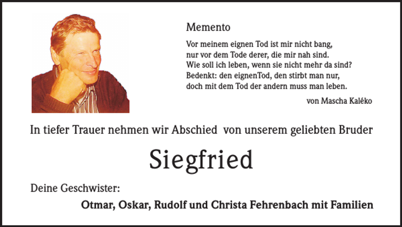 <p>Memento<br />Vor meinem eignen Tod ist mir nicht bang,<br />nur vor dem Tode derer, die mir nah sind.<br />Wie soll ich leben, wenn sie nicht mehr da sind?<br />Bedenkt: den eignenTod, den stirbt man nur,<br />doch mit dem Tod der andern muss man leben.</p><p>von Mascha Kaléko</p><p>In tiefer Trauer nehmen wir Abschied von unserem geliebten Bruder</p><p>Siegfried<br />Deine Geschwister:</p><p>Otmar, Oskar, Rudolf und Christa Fehrenbach mit Familien</p>