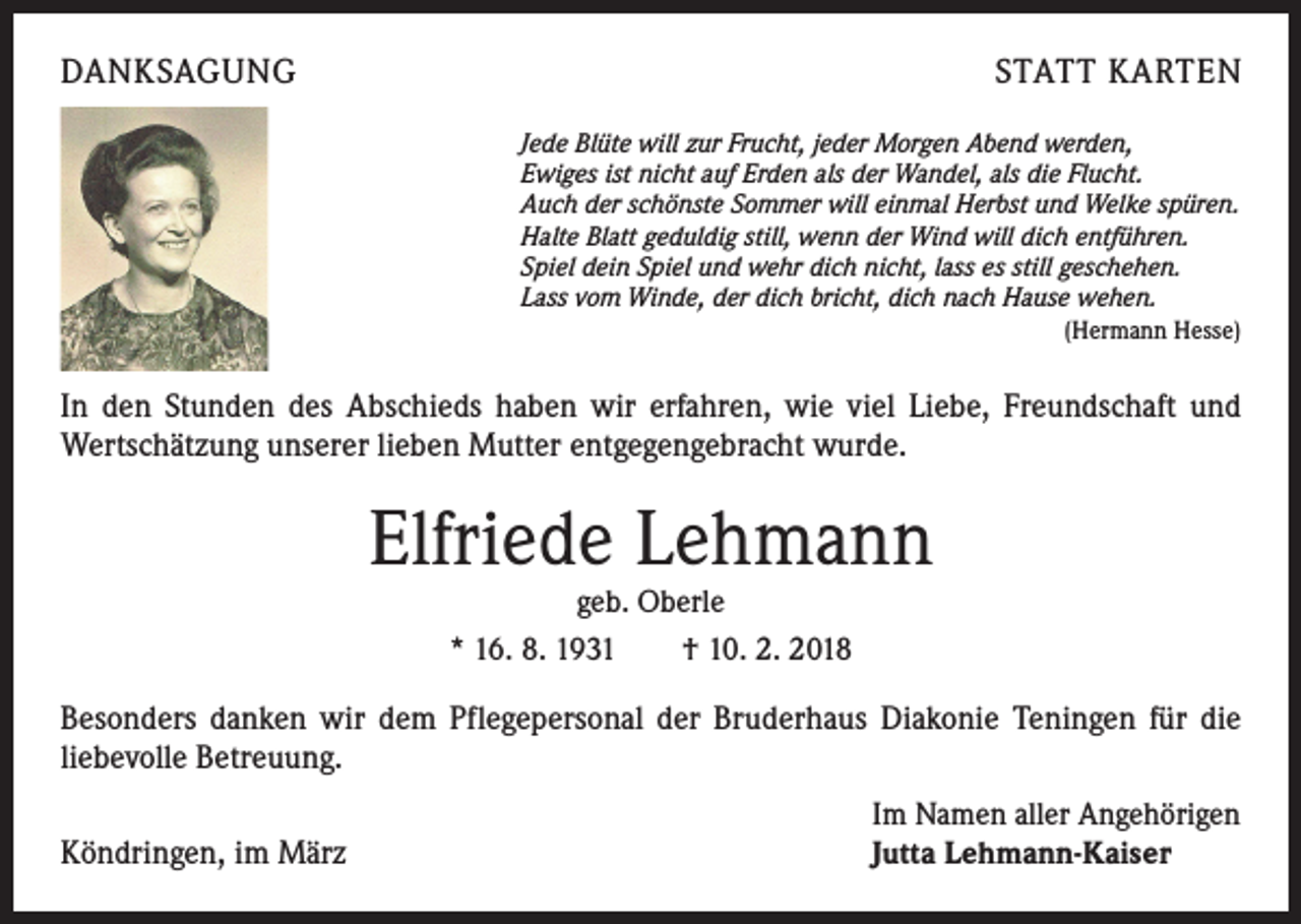 <p>DANKSAGUNG</p><p>STATT KARTEN<br />Jede Blüte will zur Frucht, jeder Morgen Abend werden,<br />Ewiges ist nicht auf Erden als der Wandel, als die Flucht.<br />Auch der schönste Sommer will einmal Herbst und Welke spüren.<br />Halte Blatt geduldig still, wenn der Wind will dich entführen.<br />Spiel dein Spiel und wehr dich nicht, lass es still geschehen.<br />Lass vom Winde, der dich bricht, dich nach Hause wehen.</p><p>(Hermann Hesse)</p><p>In den Stunden des Abschieds haben wir erfahren, wie viel Liebe, Freundschaft und<br />­Wertschätzung unserer lieben Mutter entgegengebracht wurde.</p><p>Elfriede Lehmann<br />geb. Oberle<br />* 16. 8. 1931 † 10. 2. 2018</p><p>Besonders danken wir dem Pflegepersonal der Bruderhaus Diakonie Teningen für die<br />liebevolle Betreuung.<br />Köndringen, im März</p><p>Im Namen aller Angehörigen<br />Jutta Lehmann-Kaiser</p>
