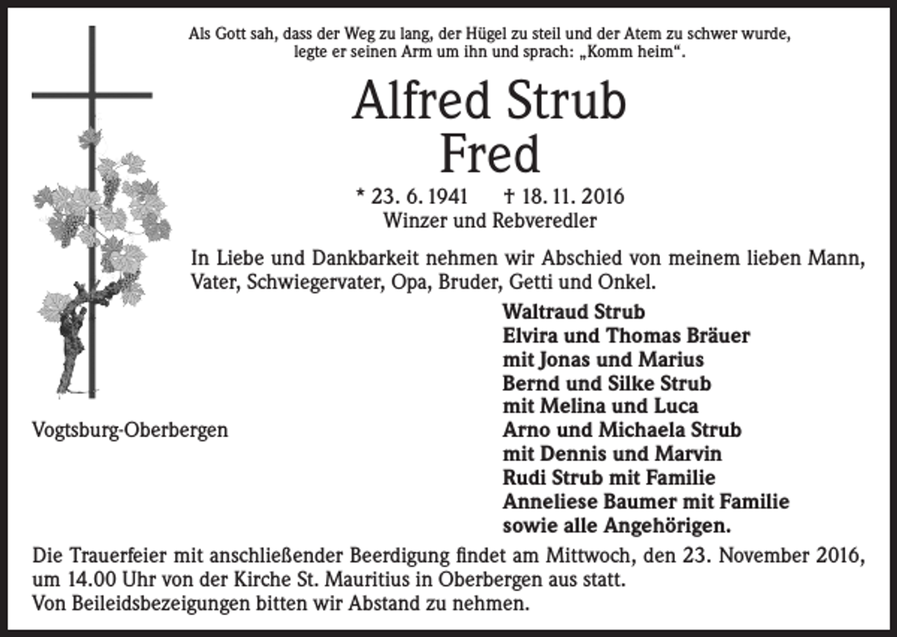 <p>Als Gott sah, dass der Weg zu lang, der Hügel zu steil und der Atem zu schwer wurde,<br />legte er seinen Arm um ihn und sprach: „Komm heim“.</p><p>Alfred Strub<br />Fred<br />* 23. 6. 1941 † 18. 11. 2016<br />Winzer und Rebveredler</p><p>In Liebe und Dankbarkeit nehmen wir Abschied von meinem lieben Mann,<br />Vater, Schwiegervater, Opa, Bruder, Getti und Onkel.<br />Waltraud Strub<br />Elvira und Thomas Bräuer<br />mit Jonas und Marius<br />Bernd und Silke Strub<br />mit Melina und Luca<br />Vogtsburg-Oberbergen<br />Arno und Michaela Strub<br />mit Dennis und Marvin<br />Rudi Strub mit Familie<br />Anneliese Baumer mit Familie<br />sowie alle Angehörigen.<br />Die Trauerfeier mit anschließender Beerdigung findet am Mittwoch, den 23. November 2016,<br />um 14.00 Uhr von der Kirche St. Mauritius in Oberbergen aus statt.<br />Von Beileidsbezeigungen bitten wir Abstand zu nehmen.</p>