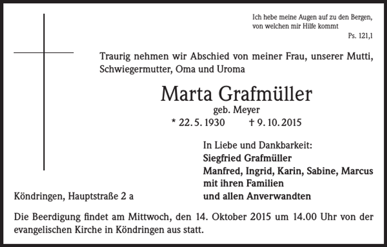 <p>Ich hebe meine Augen auf zu den Bergen,<br />von welchen mir Hilfe kommt<br />Ps. 121,1</p><p>Traurig nehmen wir Abschied von meiner Frau, unserer Mutti,<br />Schwiegermutter, Oma und Uroma</p><p>Marta Grafmüller<br />geb. Meyer<br />* 22. 5. 1930<br />† 9. 10. 2015</p><p>Köndringen, Hauptstraße 2 a</p><p>In Liebe und Dankbarkeit:<br />Siegfried Grafmüller<br />Manfred, Ingrid, Karin, Sabine, Marcus<br />mit ihren Familien<br />und allen Anverwandten</p><p>Die Beerdigung findet am Mittwoch, den 14. Oktober 2015 um 14.00 Uhr von der<br />evangelischen Kirche in Köndringen aus statt.</p>
