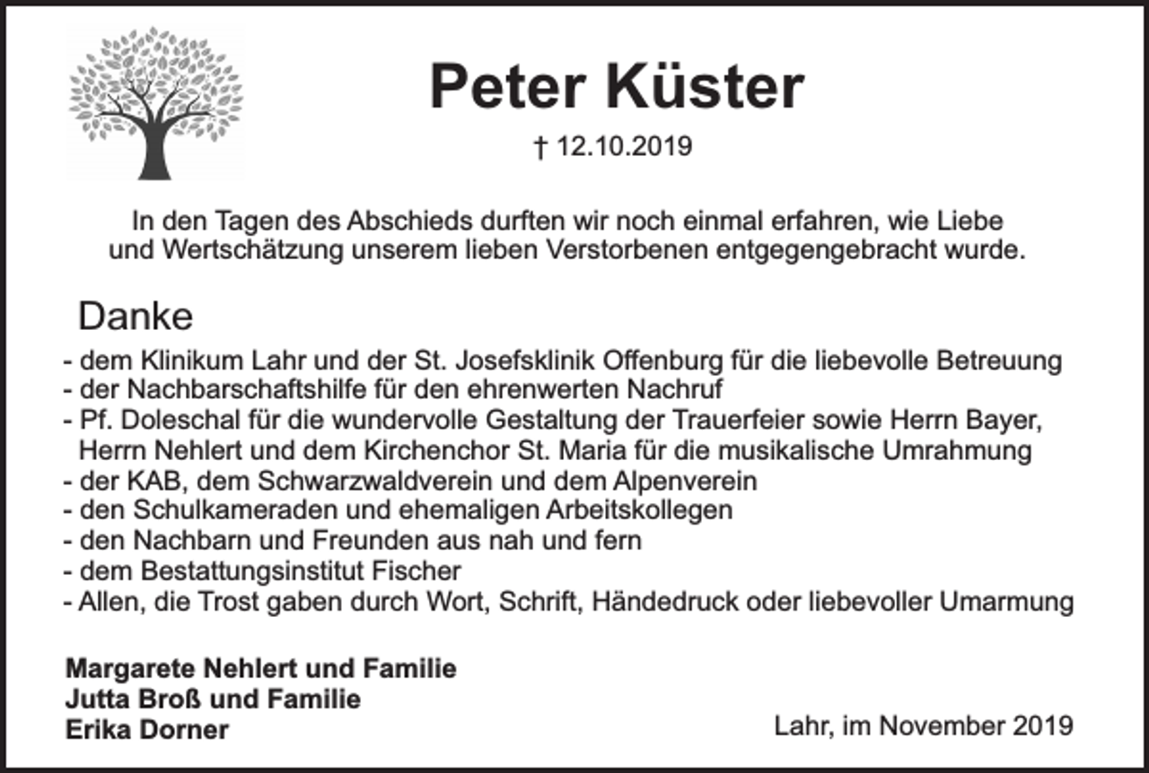 <p>Peter Küster<br />† 12.10.2019</p><p>In den Tagen des Abschieds durften wir noch einmal erfahren, wie Liebe<br />und Wertschätzung unserem lieben Verstorbenen entgegengebracht wurde.</p><p>Danke</p><p>- dem Klinikum Lahr und der St. Josefsklinik Offenburg für die liebevolle Betreuung<br />- der Nachbarschaftshilfe für den ehrenwerten Nachruf<br />- Pf. Doleschal für die wundervolle Gestaltung der Trauerfeier sowie Herrn Bayer,<br />Herrn Nehlert und dem Kirchenchor St. Maria für die musikalische Umrahmung<br />- der KAB, dem Schwarzwaldverein und dem Alpenverein<br />- den Schulkameraden und ehemaligen Arbeitskollegen<br />- den Nachbarn und Freunden aus nah und fern<br />- dem Bestattungsinstitut Fischer<br />- Allen, die Trost gaben durch Wort, Schrift, Händedruck oder liebevoller Umarmung<br />Margarete Nehlert und Familie<br />Jutta Broß und Familie<br />Erika Dorner</p><p>Lahr, im November 2019</p>