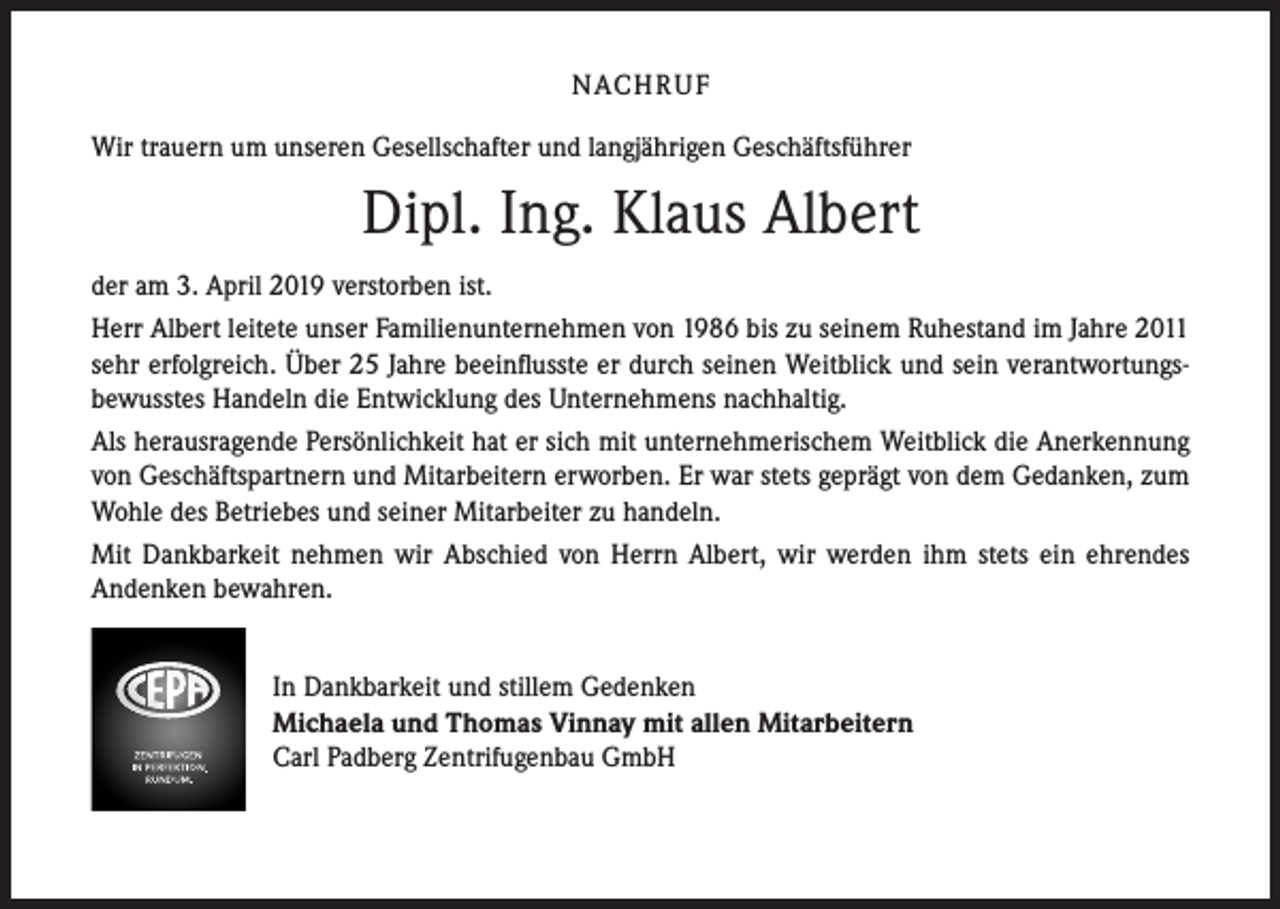 <p>NACH R U F<br />Wir trauern um unseren Gesellschafter und langjährigen Geschäftsführer</p><p>Dipl. Ing. Klaus Albert<br />der am 3. April 2019 verstorben ist.<br />Herr Albert leitete unser Familienunternehmen von 1986 bis zu seinem Ruhestand im Jahre 2011<br />sehr erfolgreich. Über 25 Jahre beeinflusste er durch seinen Weitblick und sein verantwortungs­<br />bewusstes Handeln die Entwicklung des Unternehmens nachhaltig.<br />Als herausragende Persönlichkeit hat er sich mit unternehmerischem Weitblick die Anerkennung<br />von Geschäftspartnern und Mitarbeitern erworben. Er war stets geprägt von dem Gedanken, zum<br />Wohle des Betriebes und seiner Mitarbeiter zu handeln.<br />Mit Dankbarkeit nehmen wir Abschied von Herrn Albert, wir werden ihm stets ein ehrendes<br />Andenken bewahren.<br />In Dankbarkeit und stillem Gedenken<br />Michaela und Thomas Vinnay mit allen Mitarbeitern<br />Carl Padberg Zentrifugenbau GmbH</p>