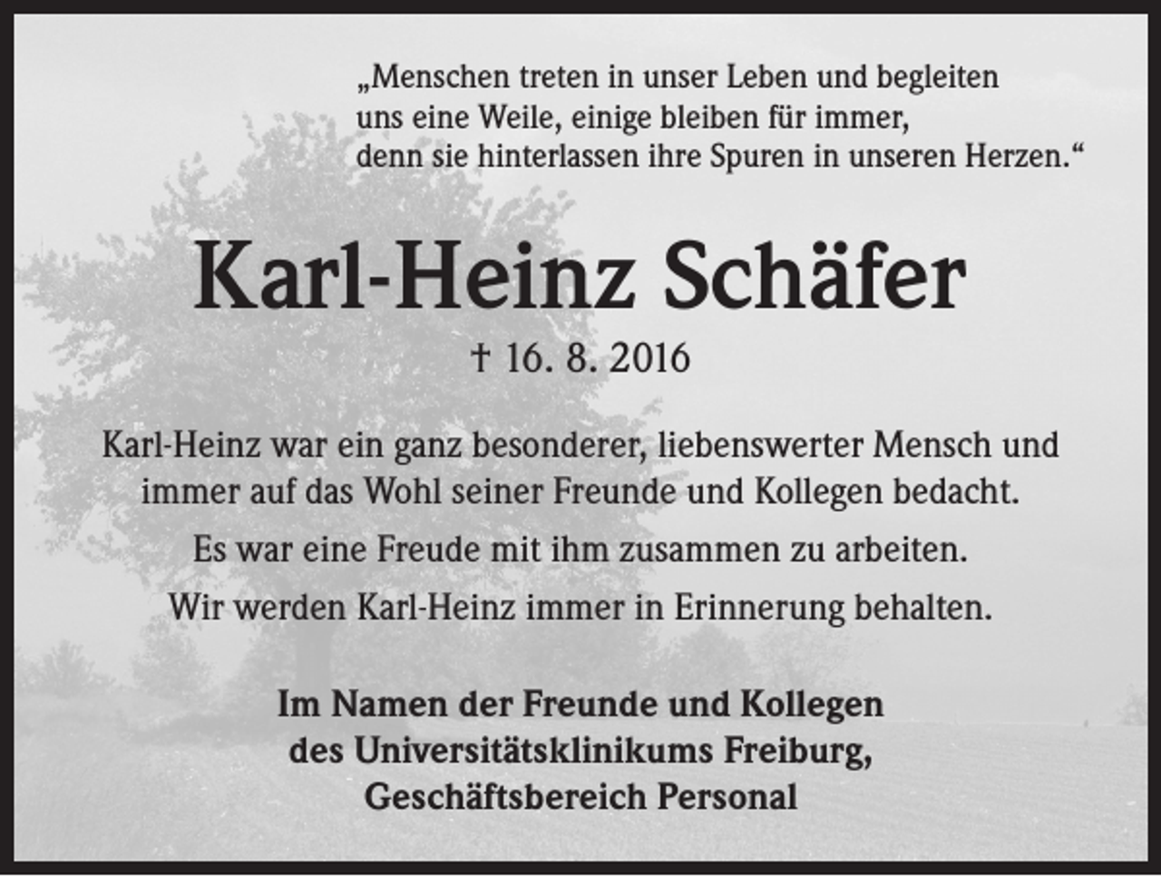 <p>„Menschen treten in unser Leben und begleiten<br />uns eine Weile, einige bleiben für immer,<br />denn sie hinterlassen ihre Spuren in unseren Herzen.“</p><p>Karl-Heinz Schäfer<br />† 16. 8. 2016<br />Karl-Heinz war ein ganz besonderer, liebenswerter Mensch und<br />immer auf das Wohl seiner Freunde und Kollegen bedacht.<br />Es war eine Freude mit ihm zusammen zu arbeiten.<br />Wir werden Karl-Heinz immer in Erinnerung behalten.<br />Im Namen der Freunde und Kollegen<br />des Universitätsklinikums Freiburg,<br />Geschäftsbereich Personal</p>