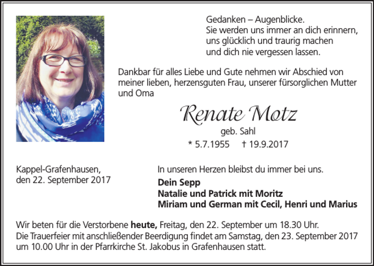 <p>G e d a n k e n – –AAugenblicke.<br />Gedanken<br />u g e n bli c k e.<br />SiSie<br />e werden<br />w er d e n uuns<br />ns i immer<br />m m er a an<br />n didich<br />c h erierinnern,<br />n n er n,<br />uuns<br />ns glglücklich<br />ü c kli c h uund<br />n d trtraurig<br />a uri g mmachen<br />ac h e n<br />uund<br />n d didich<br />c h ninie<br />e v vergessen<br />er g ess e n l ass<br />e n.<br />lassen.<br />DDankbar<br />a n k b ar f für<br />ür allalles<br />es Li Liebe<br />e b e u nund<br />d G ut<br />e n e nehmen<br />h m e n wirwir<br />A bsAbschied<br />c hi e d v o nvon<br />Gute<br />mmeiner<br />ei n er li elieben,<br />b e n, h erherzensguten<br />z e ns g ut e n Fr aFrau,<br />u, u nsunserer<br />er er f ürsfürsorglichen<br />or gli c h e n M uttMutter<br />er<br />uund<br />n d Oma<br />O ma</p><p>Renate<br />Re<br />n ate Motz<br />M ot z<br />g e b. SSahl<br />geb.<br />a hl<br />*<br />* 5.5.7.1955<br />7. 1 9 ††9.9.2017<br />9. 9. 2 0 1 7</p><p>KKappel-Grafenhausen,<br />a p p el- Gr af e n h a us e n,<br />dden<br />e n 222.<br />2. SSeptember<br />e pt e m b er</p><p>I n unseren<br />In<br />u ns er e n Herzen<br />H er z e n blbleibst<br />ei bst ddu<br />u i immer<br />m m er b bei<br />ei u uns.<br />ns.<br />DDein<br />ei n SSepp<br />epp<br />mitMMoritz<br />NNatalie<br />at ali e uund<br />n d P Patrick<br />atri c k mit<br />orit z<br />Miriam<br />Marius<br />Miri<br />a m u und<br />n d G German<br />er m a n mitmit<br />C eCecil,<br />cil, H eHenri<br />nri u n und<br />d M ari<br />us</p><p>Wir b et<br />Wir<br />beten<br />e n f ürfürdi edieV erst<br />Verstorbene<br />or b e n e heute,<br />h e ut e, Freitag,<br />Fr eit a g, den<br />d e n 222.<br />2. SSeptember<br />e pt e m b er uum<br />m 8.30<br />8. 3 0 U Uhr.<br />hr.<br />DiDie<br />e TrTrauerfeier<br />a u erf ei er mit<br />mita ns<br />anschließender<br />c hli e ß e n d er B e Beerdigung<br />er di g u n g ﬁ n dfindet<br />et a m am<br />S a mst<br />Samstag,<br />a g, d e n den<br />2 3. S23.<br />e pt September<br />e m b er 2 0 1 72017<br />uum<br />m 110.0. UUhr<br />hr i nindder<br />er PfPfarrkirche<br />arr kirc h e St.St.<br />J a kJakobus<br />o b us i n in<br />Gr af<br />Grafenhausen<br />e n h a us e n st att.statt.</p>