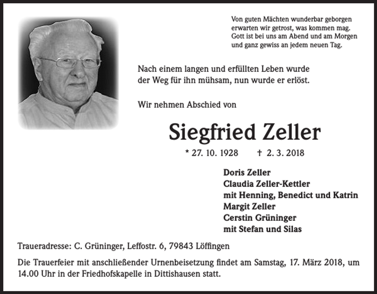 <p>Von guten Mächten wunderbar geborgen<br />erwarten wir getrost, was kommen mag.<br />Gott ist bei uns am Abend und am Morgen<br />und ganz gewiss an jedem neuen Tag.</p><p>Nach einem langen und erfüllten Leben wurde<br />der Weg für ihn mühsam, nun wurde er erlöst.<br />Wir nehmen Abschied von</p><p>Siegfried Zeller<br />* 27. 10. 1928 † 2. 3. 2018<br />Doris Zeller<br />Claudia Zeller-Kettler<br />mit Henning, Benedict und Katrin<br />Margit Zeller<br />Cerstin Grüninger<br />mit Stefan und Silas<br />Traueradresse: C. Grüninger, Leffostr. 6, 79843 Löffingen<br />Die Trauerfeier mit anschließender Urnenbeisetzung findet am Samstag, 17. März 2018, um<br />14.00 Uhr in der Friedhofskapelle in Dittishausen statt.</p>