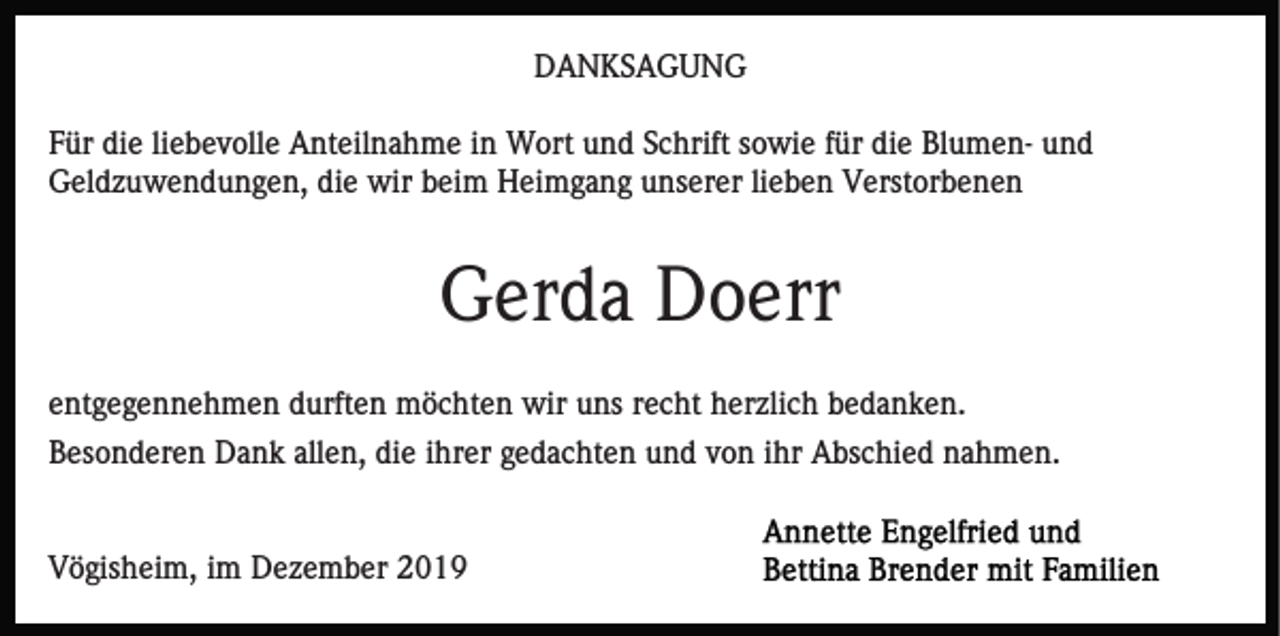 <p>DANKSAGUNG<br />Für die liebevolle Anteilnahme in Wort und Schrift sowie für die Blumen- und<br />Geldzuwendungen, die wir beim Heimgang unserer lieben Verstorbenen</p><p>Gerda Doerr<br />entgegennehmen durften möchten wir uns recht herzlich bedanken.<br />Besonderen Dank allen, die ihrer gedachten und von ihr Abschied nahmen.</p><p>Vögisheim, im Dezember 2019</p>