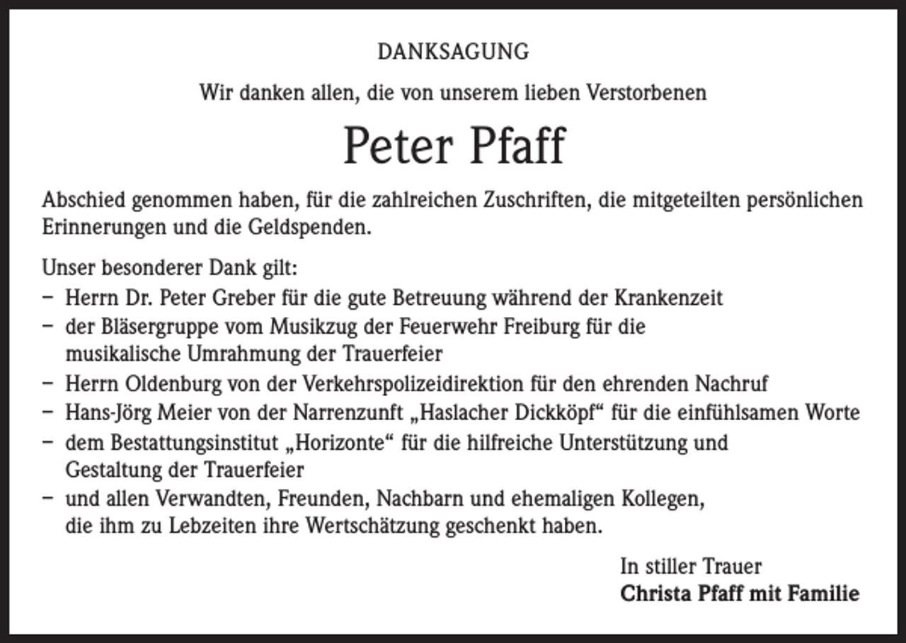 <p>DANKSAGUNG<br />Wir danken allen, die von unserem lieben Verstorbenen</p><p>Peter Pfaff<br />Abschied genommen haben, für die zahlreichen Zuschriften, die mitgeteilten persönlichen<br />Erinnerungen und die Geldspenden.<br />Unser besonderer Dank gilt:<br />– Herrn Dr. Peter Greber für die gute Betreuung während der Krankenzeit<br />– der Bläsergruppe vom Musikzug der Feuerwehr Freiburg für die<br />musikalische Umrahmung der Trauerfeier<br />– Herrn Oldenburg von der Verkehrspolizeidirektion für den ehrenden Nachruf<br />– Hans-Jörg Meier von der Narrenzunft „Haslacher Dickköpf“ für die einfühlsamen Worte<br />– dem Bestattungsinstitut „Horizonte“ für die hilfreiche Unterstützung und<br />Gestaltung der Trauerfeier<br />– und allen Verwandten, Freunden, Nachbarn und ehemaligen Kollegen,<br />die ihm zu Lebzeiten ihre Wertschätzung geschenkt haben.<br />In stiller Trauer<br />Christa Pfaff mit Familie</p>