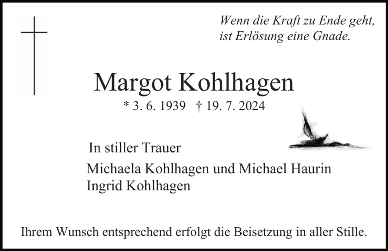 <p>Wenn die Kraft zu Ende geht,<br />ist Erlösung eine Gnade.</p><p>Margot Kohlhagen<br />* 3. 6. 1939 † 19. 7. 2024</p><p>In stiller Trauer<br />Michaela Kohlhagen und Michael Haurin<br />Ingrid Kohlhagen<br />Ihrem Wunsch entsprechend erfolgt die Beisetzung in aller Stille.</p>