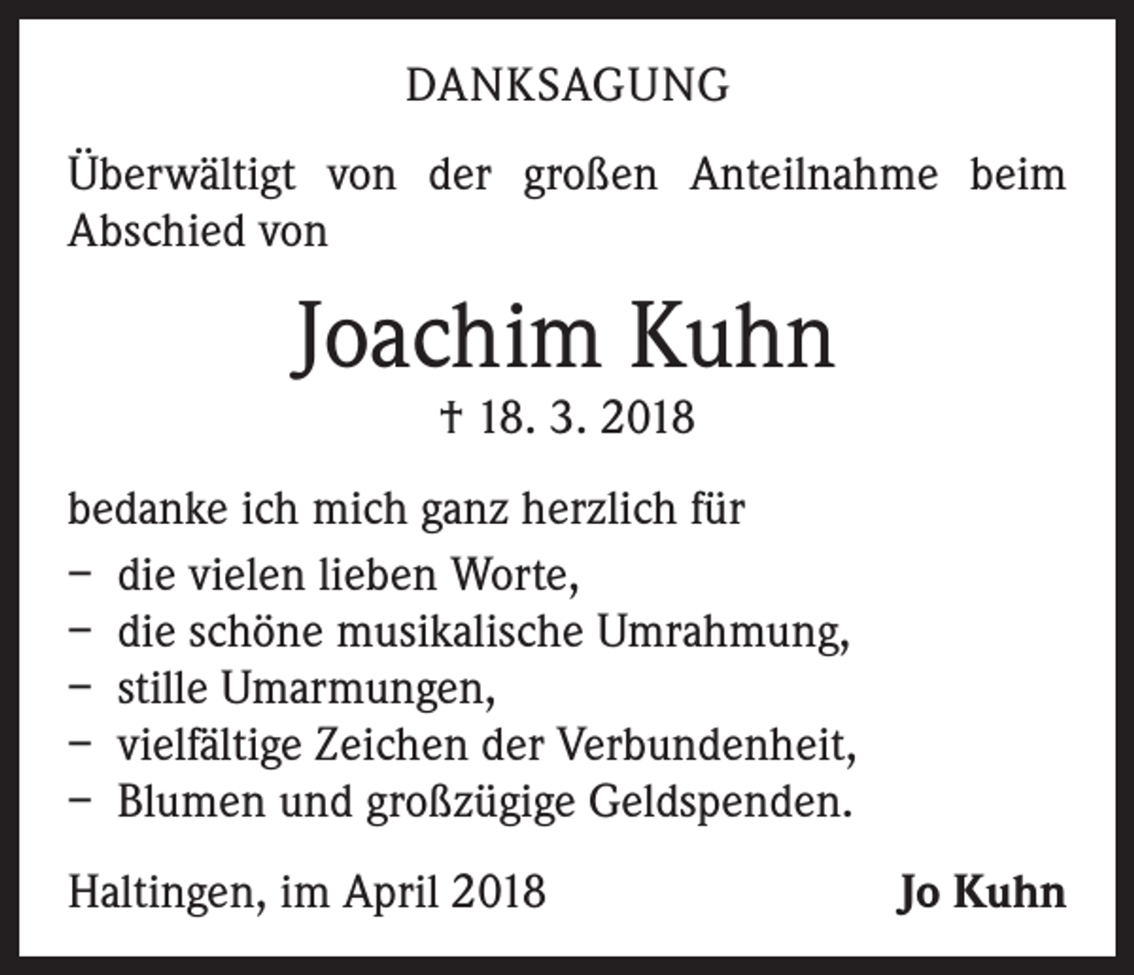 <p>DANKSAGUNG<br />Überwältigt von der großen Anteilnahme beim<br />Abschied von</p><p>Joachim Kuhn<br />† 18. 3. 2018</p><p>bedanke ich mich ganz herzlich für<br />– die vielen lieben Worte,<br />– die schöne musikalische Umrahmung,<br />– stille Umarmungen,<br />– vielfältige Zeichen der Verbundenheit,<br />– Blumen und großzügige Geldspenden.<br />Haltingen, im April 2018</p><p>Jo Kuhn</p>