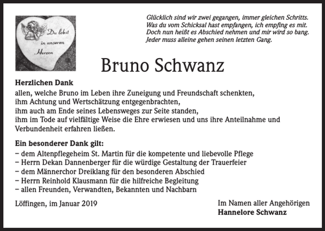 <p>Glücklich sind wir zwei gegangen, immer gleichen Schritts.<br />Was du vom Schicksal hast empfangen, ich empfing es mit.<br />Doch nun heißt es Abschied nehmen und mir wird so bang.<br />Jeder muss alleine gehen seinen letzten Gang.</p><p>Bruno Schwanz<br />Herzlichen Dank<br />allen, welche Bruno im Leben ihre Zuneigung und Freundschaft schenkten,<br />ihm Achtung und Wertschätzung entgegenbrachten,<br />ihm auch am Ende seines Lebensweges zur Seite standen,<br />ihm im Tode auf vielfältige Weise die Ehre erwiesen und uns ihre Anteilnahme und<br />Verbundenheit erfahren ließen.<br />Ein besonderer Dank gilt:<br />– dem Altenpflegeheim St. Martin für die kompetente und liebevolle Pflege<br />– Herrn Dekan Dannenberger für die würdige Gestaltung der Trauerfeier<br />– dem Männerchor Dreiklang für den besonderen Abschied<br />– Herrn Reinhold Klausmann für die hilfreiche Begleitung<br />– allen Freunden, Verwandten, Bekannten und Nachbarn<br />Löffingen, im Januar 2019</p><p>Im Namen aller Angehörigen<br />Hannelore Schwanz</p>