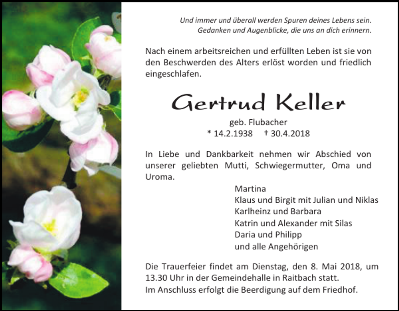 <p>Und immer und überall werden Spuren deines Lebens sein.<br />Gedanken und Augenblicke, die uns an dich erinnern.</p><p>Nach einem arbeitsreichen und erfüllten Leben ist sie von<br />den Beschwerden des Alters erlöst worden und friedlich<br />eingeschlafen.</p><p>Gertrud Keller<br />geb. Flubacher<br />* 14.2.1938 † 30.4.2018</p><p>In Liebe und Dankbarkeit nehmen wir Abschied von<br />unserer geliebten Mutti, Schwiegermutter, Oma und<br />Uroma.<br />Martina<br />Klaus und Birgit mit Julian und Niklas<br />Karlheinz und Barbara<br />Katrin und Alexander mit Silas<br />Daria und Philipp<br />und alle Angehörigen<br />Die Trauerfeier findet am Dienstag, den 8. Mai 2018, um<br />13.30 Uhr in der Gemeindehalle in Raitbach statt.<br />Im Anschluss erfolgt die Beerdigung auf dem Friedhof.</p>