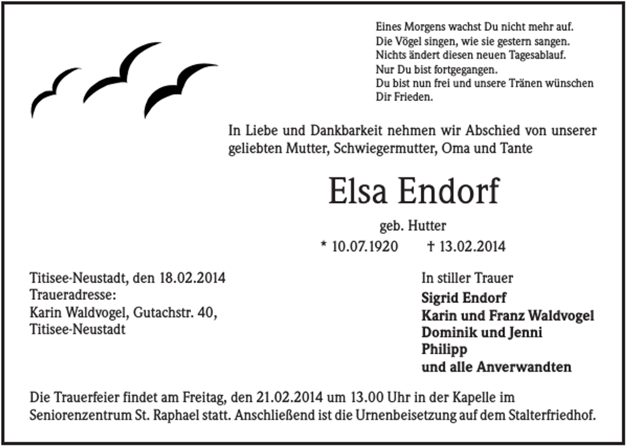 <p>Eines Morgens wachst Du nicht mehr auf.<br />Die Vögel singen, wie sie gestern sangen.<br />Nichts ändert diesen neuen Tagesablauf.<br />Nur Du bist fortgegangen.<br />Du bist nun frei und unsere Tränen wünschen<br />Dir Frieden.</p><p>In Liebe und Dankbarkeit nehmen wir Abschied von unserer<br />geliebten Mutter, Schwiegermutter, Oma und Tante</p><p>Elsa Endorf<br />geb. Hutter<br />* 10.07.1920<br />† 13.02.2014<br />Titisee-Neustadt, den 18.02.2014<br />Traueradresse:<br />Karin Waldvogel, Gutachstr. 40,<br />Titisee-Neustadt</p><p>In stiller Trauer<br />Sigrid Endorf<br />Karin und Franz Waldvogel<br />Dominik und Jenni<br />Philipp<br />und alle Anverwandten</p><p>Die Trauerfeier findet am Freitag, den 21.02.2014 um 13.00 Uhr in der Kapelle im<br />Seniorenzentrum St. Raphael statt. Anschließend ist die Urnenbeisetzung auf dem Stalterfriedhof.</p>