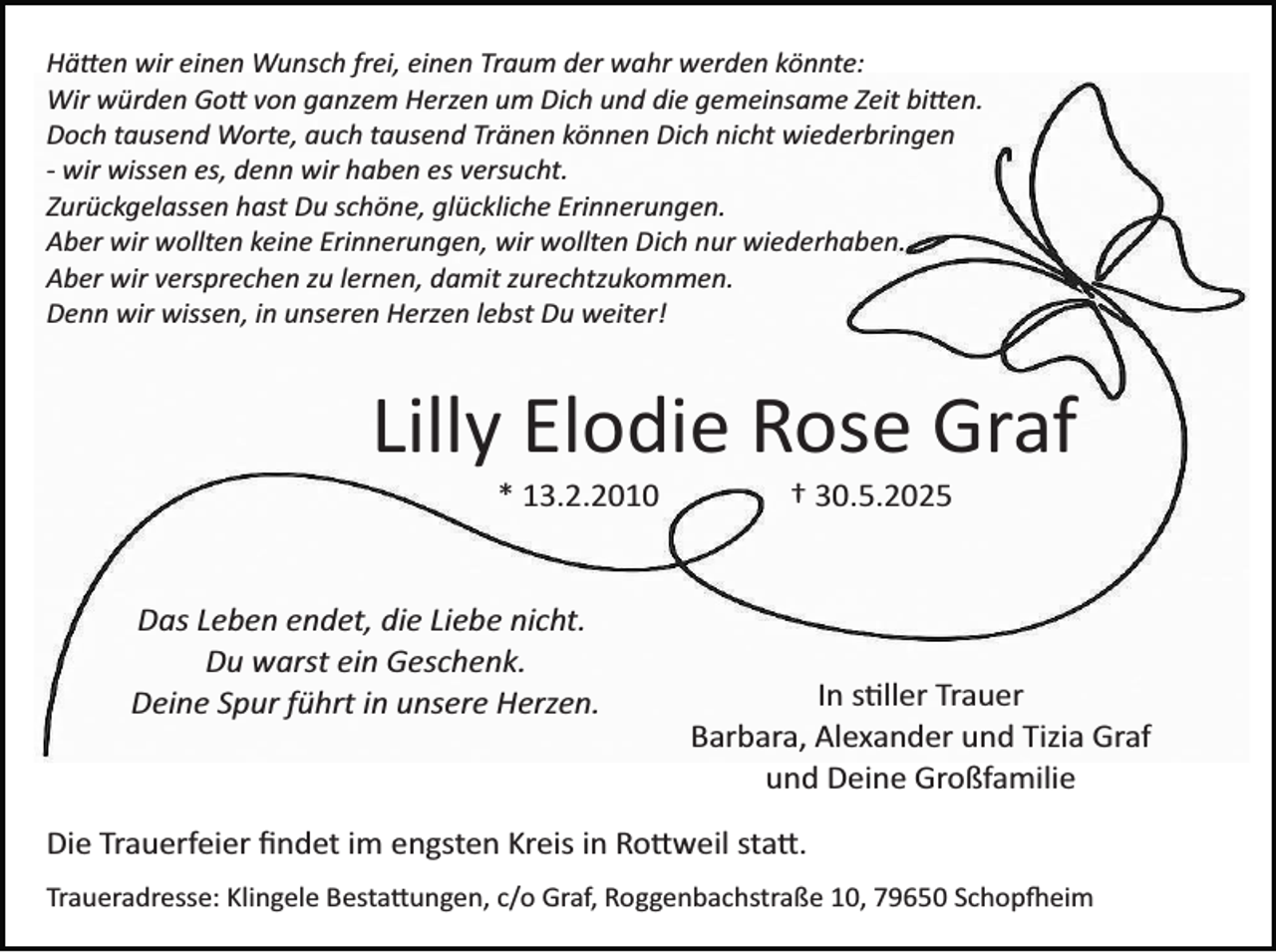 <p>Hätten wir einen Wunsch frei, einen Traum der wahr werden könnte:<br />Wir würden Gott von ganzem Herzen um Dich und die gemeinsame Zeit bitten.<br />Doch tausend Worte, auch tausend Tränen können Dich nicht wiederbringen<br />­ wir wissen es, denn wir haben es versucht.<br />Zurückgelassen hast Du schöne, glückliche Erinnerungen.<br />Aber wir wollten keine Erinnerungen, wir wollten Dich nur wiederhaben.<br />Aber wir versprechen zu lernen, damit zurechtzukommen.<br />Denn wir wissen, in unseren Herzen lebst Du weiter!</p>
<p>Lilly Elodie Rose Graf<br />* 13.2.2010</p>
<p>Das Leben endet, die Liebe nicht.<br />Du warst ein Geschenk.<br />Deine Spur führt in unsere Herzen.</p>
<p>† 30.5.2025</p>
<p>In stiller Trauer<br />Barbara, Alexander und Tizia Graf<br />und Deine Großfamilie</p>
<p>Die Trauerfeier ﬁndet im engsten Kreis in Rottweil statt.<br />Traueradresse: Klingele Bestattungen, c/o Graf, Roggenbachstraße 10, 79650 Schopfheim</p>
