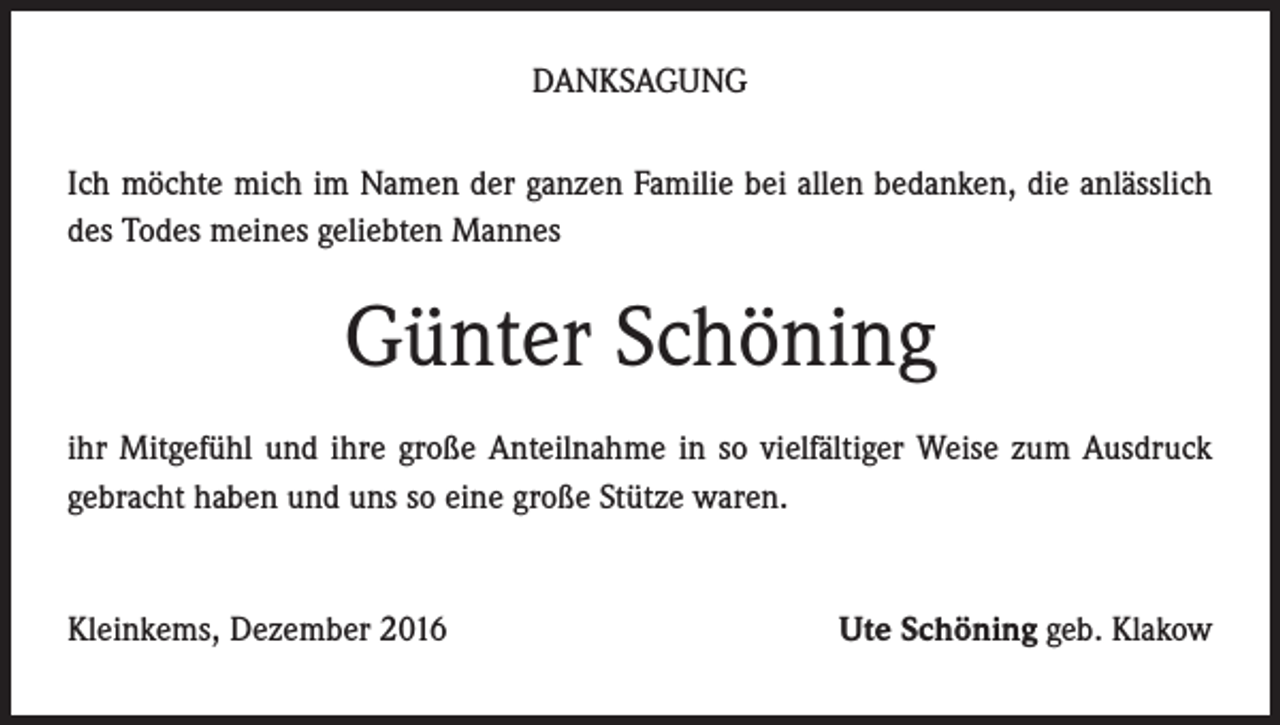<p>DANKSAGUNG<br />Ich möchte mich im Namen der ganzen Familie bei allen bedanken, die anlässlich<br />des Todes meines geliebten Mannes</p><p>Günter Schöning<br />ihr Mitgefühl und ihre große Anteilnahme in so vielfältiger Weise zum Ausdruck<br />gebracht haben und uns so eine große Stütze waren.</p><p>Kleinkems, Dezember 2016</p><p>Ute Schöning geb. Klakow</p>