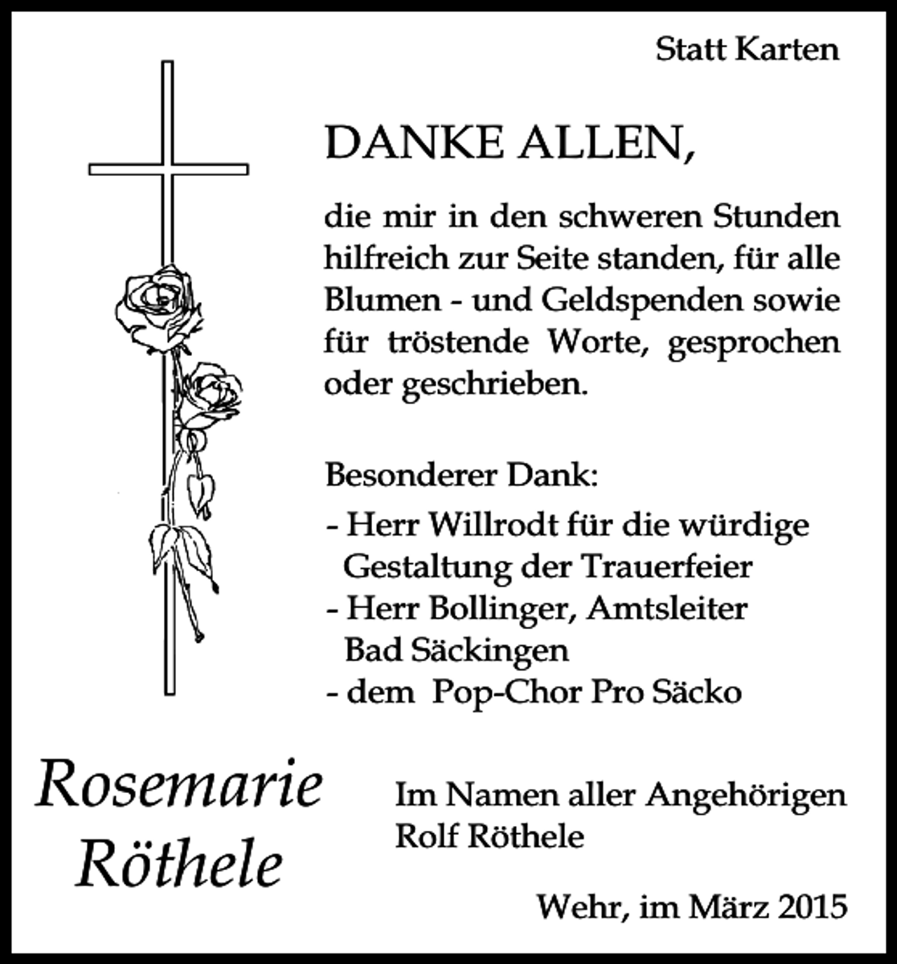 <p>Statt Karten</p><p>DANKE ALLEN,<br />die mir in den schweren Stunden<br />hilfreich zur Seite standen, für alle<br />Blumen - und Geldspenden sowie<br />für tröstende Worte, gesprochen<br />oder geschrieben.<br />Besonderer Dank:<br />- Herr Willrodt für die würdige<br />Gestaltung der Trauerfeier<br />- Herr Bollinger, Amtsleiter<br />Bad Säckingen<br />- dem Pop-Chor Pro Säcko</p><p>Rosemarie<br />Röthele</p><p>Im Namen aller Angehörigen<br />Rolf Röthele<br />Wehr, im März 2015</p>