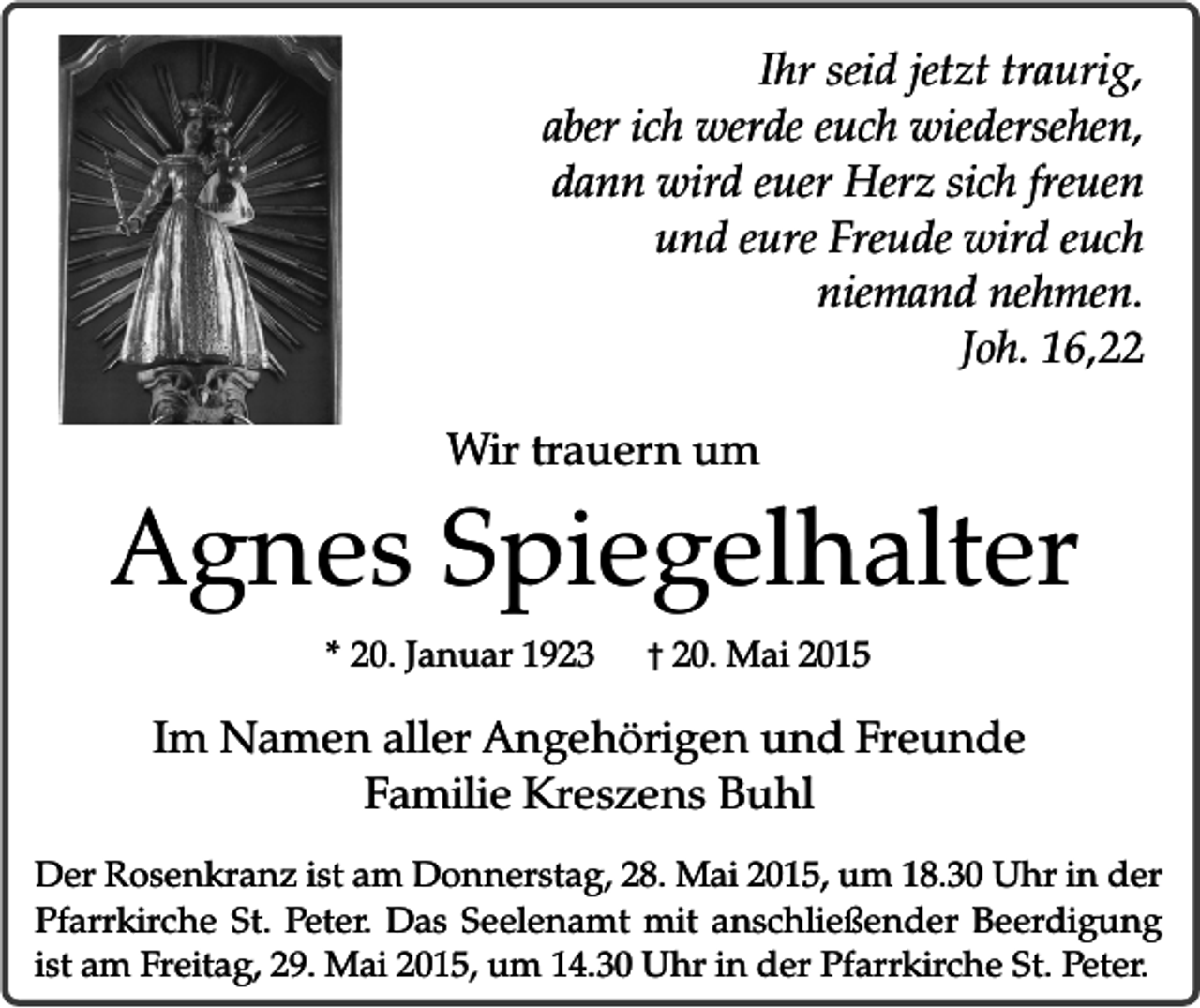 <p>Ihr seid jetzt traurig,<br />aber ich werde euch wiedersehen,<br />dann wird euer Herz sich freuen<br />und eure Freude wird euch<br />niemand nehmen.<br />Joh. 16,22<br />Wir trauern um</p><p>Agnes Spiegelhalter<br />* 20. Januar 1923</p><p>� 20. Mai 2015</p><p>Im Namen aller Angehörigen und Freunde<br />Familie Kreszens Buhl<br />Der Rosenkranz ist am Donnerstag, 28. Mai 2015, um 18.30 Uhr in der<br />Pfarrkirche St. Peter. Das Seelenamt mit anschließender Beerdigung<br />ist am Freitag, 29. Mai 2015, um 14.30 Uhr in der Pfarrkirche St. Peter.</p>
