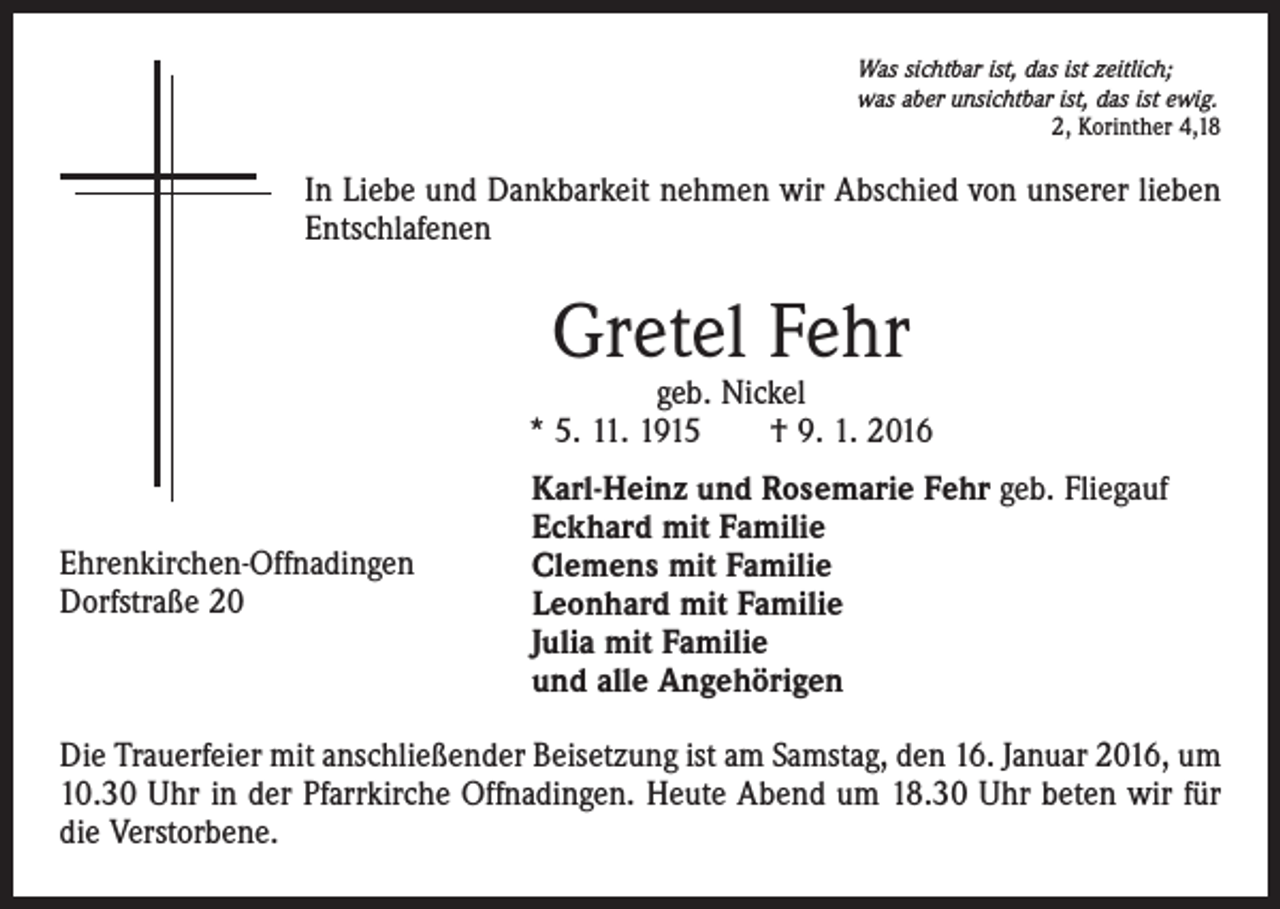 <p>Was sichtbar ist, das ist zeitlich;<br />was aber unsichtbar ist, das ist ewig.</p><p>2, Korinther 4,18</p><p>In Liebe und Dankbarkeit nehmen wir Abschied von unserer lieben<br />Entschlafenen</p><p>Gretel Fehr</p><p>geb. Nickel<br />* 5. 11. 1915 † 9. 1. 2016</p><p>Ehrenkirchen-Offnadingen<br />Dorfstraße 20</p><p>Karl-Heinz und Rosemarie Fehr geb. Fliegauf<br />Eckhard mit Familie<br />Clemens mit Familie<br />Leonhard mit Familie<br />Julia mit Familie<br />und alle Angehörigen</p><p>Die Trauerfeier mit anschließender Beisetzung ist am Samstag, den 16. Januar 2016, um<br />10.30 Uhr in der Pfarrkirche Offnadingen. Heute Abend um 18.30 Uhr beten wir für<br />die Verstorbene.</p>