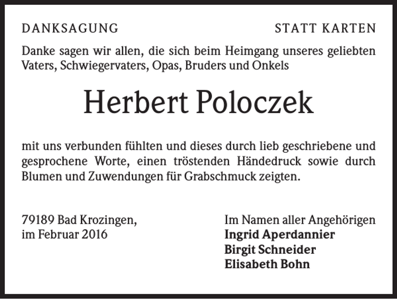 <p>D A NK S A G U NG</p><p>S T A T T K A R T EN</p><p>Danke sagen wir allen, die sich beim Heimgang unseres geliebten<br />Vaters, Schwiegervaters, Opas, Bruders und Onkels</p><p>Herbert Poloczek<br />mit uns verbunden fühlten und dieses durch lieb geschriebene und<br />gesprochene Worte, einen tröstenden Händedruck sowie durch<br />Blumen und Zuwendungen für Grabschmuck zeigten.<br />79189 Bad Krozingen,<br />im Februar 2016</p><p>Im Namen aller Angehörigen<br />Ingrid Aperdannier<br />Birgit Schneider<br />Elisabeth Bohn</p>
