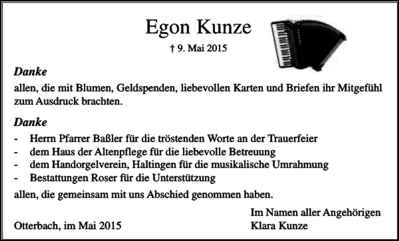 <p>Egon Kunze<br />† 9. Mai 2015</p><p>Danke<br />allen, die mit Blumen, Geldspenden, liebevollen Karten und Briefen ihr Mitgefühl<br />zum Ausdruck brachten.</p><p>Danke<br />- Herrn Pfarrer Baßler für die tröstenden Worte an der Trauerfeier<br />- dem Haus der Altenpflege für die liebevolle Betreuung<br />- dem Handorgelverein, Haltingen für die musikalische Umrahmung<br />- Bestattungen Roser für die Unterstützung<br />allen, die gemeinsam mit uns Abschied genommen haben.<br />Otterbach, im Mai 2015</p><p>Im Namen aller Angehörigen<br />Klara Kunze</p>