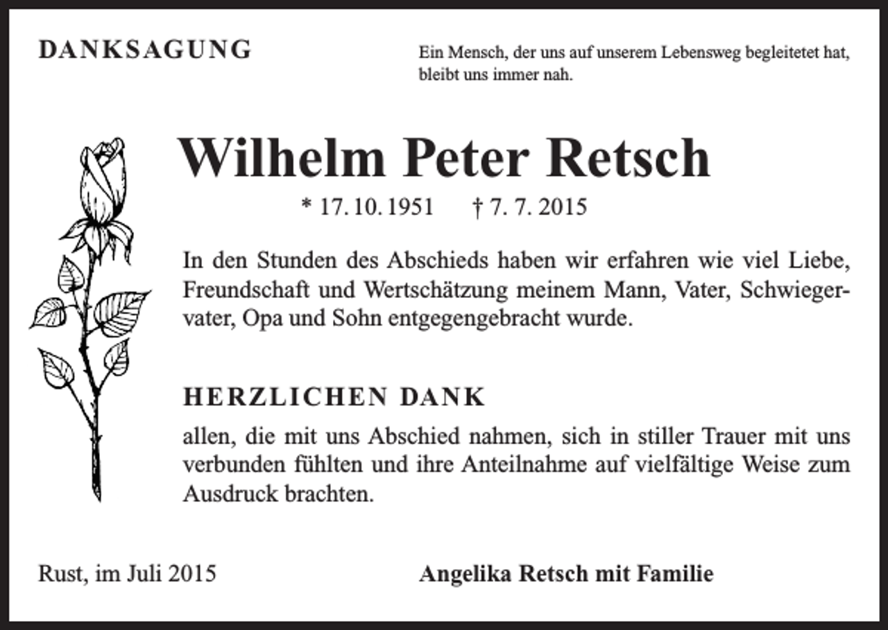 <p>DA N K S AG U N G<br />Ein Mensch, der uns auf unserem Lebensweg begleitetet hat,<br />bleibt uns immer nah.</p><p>Wilhelm Peter Retsch<br />* 17. 10. 1951 † 7. 7. 2015<br />In den Stunden des Abschieds haben wir erfahren wie viel Liebe,<br />Freundschaft und Wertschätzung meinem Mann, Vater, Schwiegervater, Opa und Sohn entgegengebracht wurde.</p><p>H E R Z L I C H E N DA N K<br />allen, die mit uns Abschied nahmen, sich in stiller Trauer mit uns<br />verbunden fühlten und ihre Anteilnahme auf vielfältige Weise zum<br />Ausdruck brachten.<br />Rust, im Juli 2015</p><p>Angelika Retsch mit Familie</p>