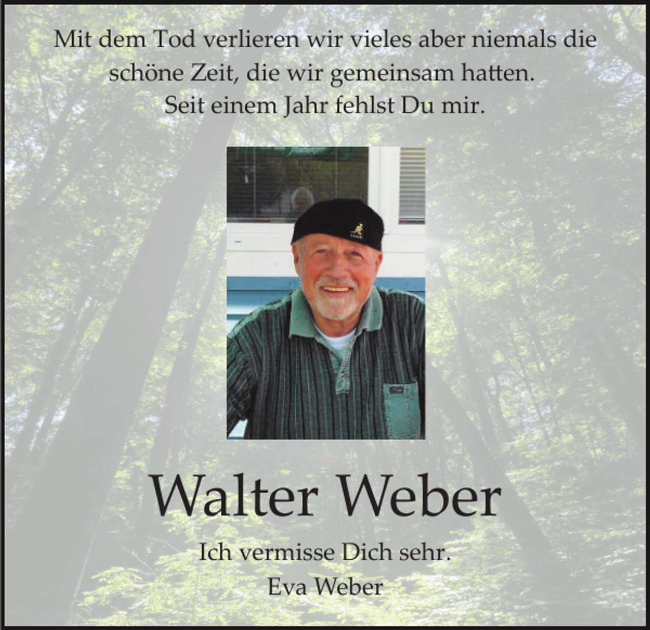 <p>Mit dem Tod verlieren wir vieles aber niemals die<br />schöne Zeit, die wir gemeinsam ha�en.<br />Seit einem Jahr fehlst Du mir.</p><p>Walter Weber<br />Ich vermisse Dich sehr.<br />Eva Weber</p>