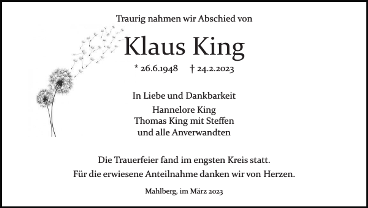 <p>Traurig nahmen wir Abschied von</p><p>Klaus King<br />* 26.6.1948</p><p>† 24.2.2023</p><p>In Liebe und Dankbarkeit<br />Hannelore King<br />Thomas King mit Steﬀen<br />und alle Anverwandten<br />Die Trauerfeier fand im engsten Kreis statt.<br />Für die erwiesene Anteilnahme danken wir von Herzen.<br />Mahlberg, im März 2023</p>