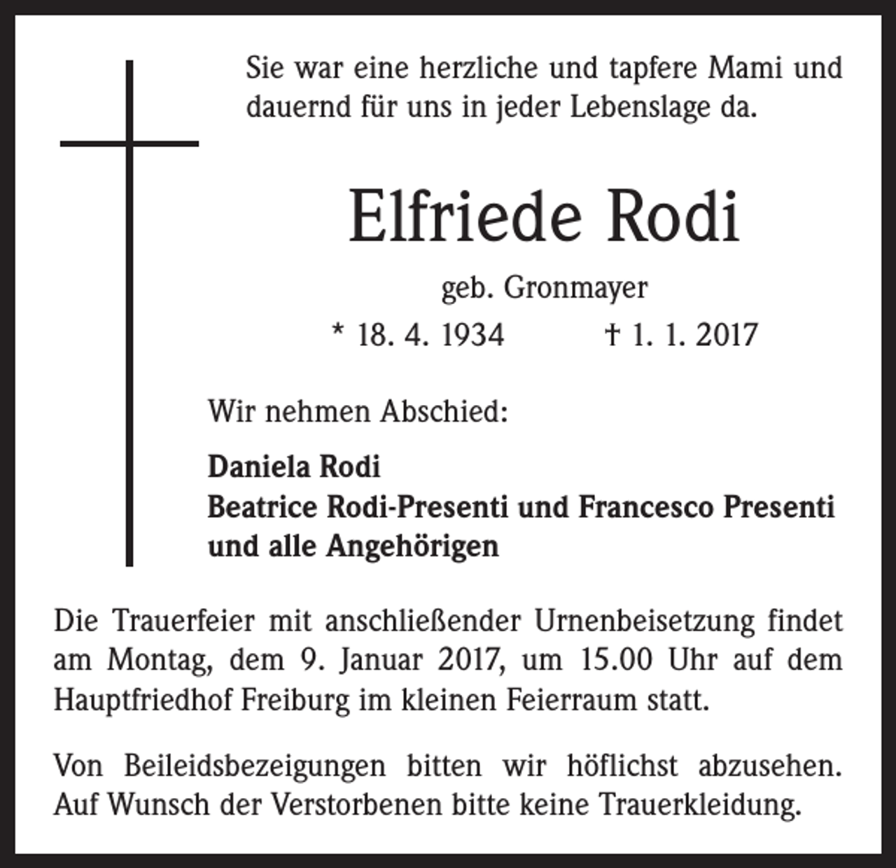 <p>Sie war eine herzliche und tapfere Mami und<br />dauernd für uns in jeder Lebenslage da.</p><p>Elfriede Rodi<br />geb. Gronmayer<br />* 18. 4. 1934 † 1. 1. 2017<br />Wir nehmen Abschied:<br />Daniela Rodi<br />Beatrice Rodi-Presenti und Francesco Presenti<br />und alle Angehörigen<br />Die Trauerfeier mit anschließender Urnenbeisetzung findet<br />am Montag, dem 9. Januar 2017, um 15.00 Uhr auf dem<br />Hauptfriedhof Freiburg im kleinen Feierraum statt.<br />Von Beileidsbezeigungen bitten wir höflichst abzusehen.<br />Auf Wunsch der Verstorbenen bitte keine Trauerkleidung.</p>